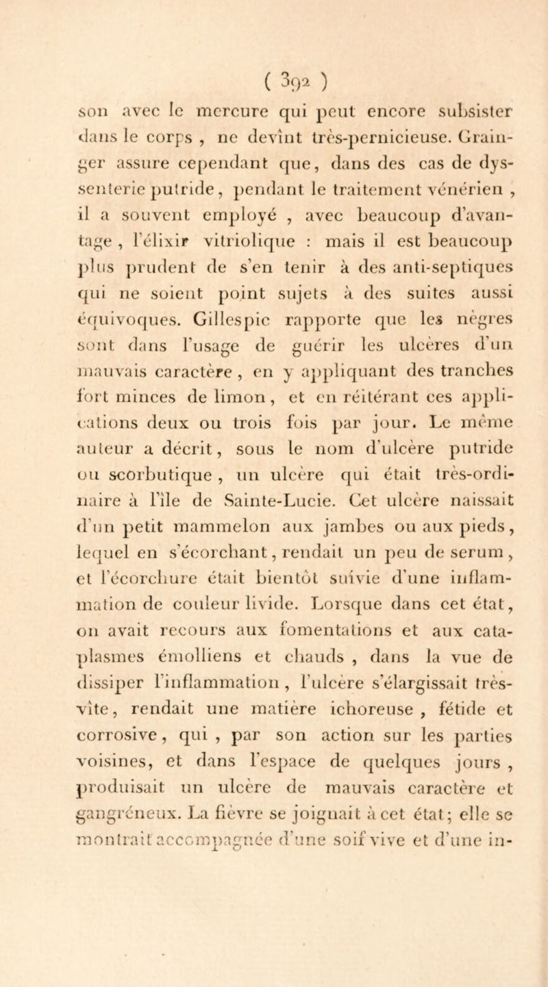 son avec le mercure qui peut encore subsister dans le corps , ne devînt très-pernicieuse. Grain- ger assure cependant que, dans des cas de dys- senterie putride, pendant le traitement vénérien , il a souvent employé , avec beaucoup d’avan- tage , l’élixir vitriolique : mais il est beaucoup plus prudent de s’en tenir à des anti-septiques qui ne soient point sujets à des suites aussi équivoques. Gilles pic rapporte que les nègres sont dans l'usage de guérir les ulcères d’un mauvais caractère , en y appliquant des tranches fort minces de limon, et en réitérant ces appli- cations deux ou trois fois par jour. Le même auteur a décrit, sous le nom d’ulcère putride ou scorbutique , un ulcère qui était très-ordi- naire à bile de Sainte-Lucie. Cet ulcère naissait d’un petit mammelon aux jambes ou aux pieds, lequel en s’écorchant, rendait un peu de sérum , et l’écorchure était bientôt suivie d’une inflam- mation de couleur livide. Lorsque dans cet état, on avait recours aux fomentations et aux cata- plasmes émolliens et chauds , dans la vue de dissiper l’inflammation , l’ulcère s'élargissait très- vîte, rendait une matière ichoreuse , fétide et corrosive, qui , par son action sur les parties voisines, et dans l’espace de quelques jours , produisait un ulcère de mauvais caractère et gangréneux. La fièvre se joignait à cet état; elle se montrait accompagnée d’une soif vive et d’une in-