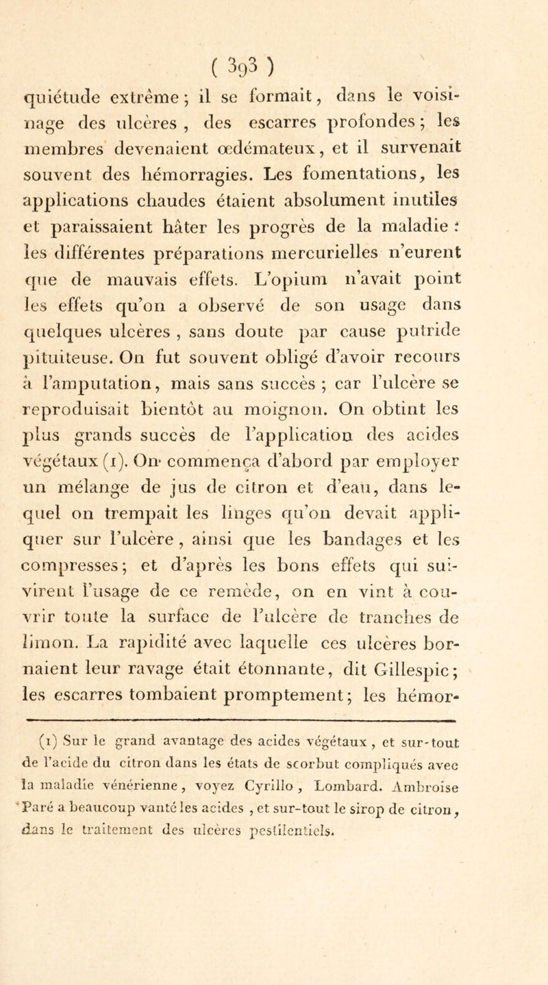 quiétude extrême ; il se formait, dans le voisi- nage des ulcères , des escarres profondes ; les membres devenaient œdémateux, et il survenait souvent des hémorragies. Les fomentations, les applications chaudes étaient absolument inutiles et paraissaient hâter les progrès de la maladie ; les différentes préparations mercurielles n’eurent que de mauvais effets. L’opium n’avait point les effets qu’on a observé de son usage dans quelques ulcères , sans doute par cause putride pituiteuse. On fut souvent obligé d’avoir recours à l’amputation, mais sans succès ; car l’ulcère se reproduisait bientôt au moignon. On obtint les plus grands succès de l’application des acides végétaux (i). On- commença d’abord par employer un mélange de jus de citron et d’eau, dans le- quel on trempait les linges qu'on devait appli- quer sur î’ulcère , ainsi que les bandages et les compresses; et d’après les bons effets qui sui- virent l’usage de ce remède, on en vint à cou- vrir toute la surface de l’ulcère de tranches de limon. La rapidité avec laquelle ces ulcères bor- naient leur ravage était étonnante, dit Gillespic; les escarres tombaient promptement ; les hémor- (i) Sur le grand avantage des acides végétaux, et sur-tout de l’acide du citron dans les états de scorbut compliqués avec la maladie vénérienne, voyez Cyrillo , Lombard. Ambroise ' Paré a beaucoup vanté les acides , et sur-tout le sirop de citron, dans le traitement des ulcères pestilentiels.