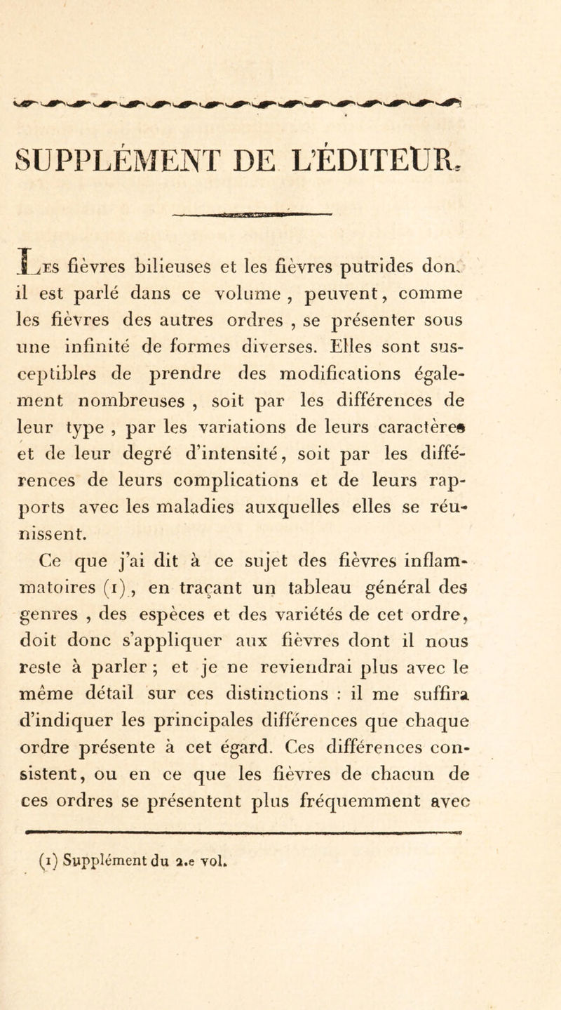 SUPPLÉMENT DE LÉDITEUR, Î^es fièvres bilieuses et les fièvres putrides don. il est parlé dans ce volume, peuvent, comme les fièvres des autres ordres , se présenter sous une infinité de formes diverses. Elles sont sus- ceptibles de prendre des modifications égale- ment nombreuses , soit par les différences de leur type , par les variations de leurs caractère» et de leur degré d’intensité, soit par les diffé- rences de leurs complications et de leurs rap- ports avec les maladies auxquelles elles se réu- nissent. Ce que j’ai dit à ce sujet des fièvres inflam- matoires (i), en traçant un tableau général des genres , des espèces et des variétés de cet ordre, doit donc s’appliquer aux fièvres dont il nous reste à parler ; et je ne reviendrai plus avec le même détail sur ces distinctions : il me suffira, d’indiquer les principales différences que chaque ordre présente à cet égard. Ces différences con- sistent, ou en ce que les fièvres de chacun de ces ordres se présentent plus fréquemment avec (i) Supplément du a.e voL