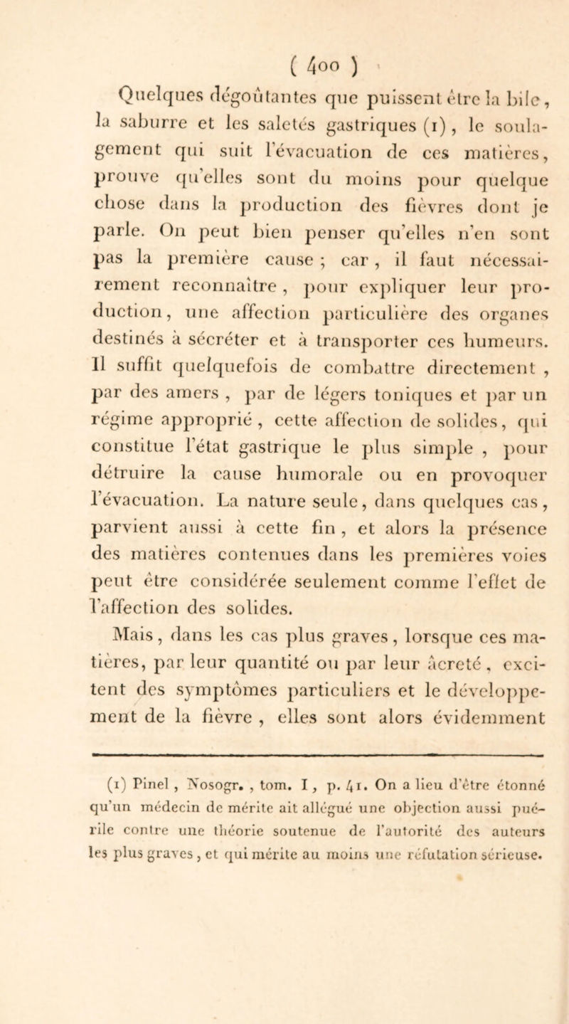 Quelques dégoûtantes que puissent être la bile, la saburre et les saletés gastriques (i) , le soula- gement qui suit l'évacuation de ces matières, prouve quelles sont du moins pour quelque chose dans la production des fièvres dont je parle. On peut bien penser qu’elles n’en sont pas la première cause ; car, il faut nécessai- rement reconnaître, pour expliquer leur pro- duction, une affection particulière des organes destinés à sécréter et à transporter ces humeurs. 11 suffit quelquefois de combattre directement , par des amers , par de légers toniques et par un régime approprié, cette affection de solides, qui constitue l’état gastrique le plus simple , pour détruire la cause humorale ou en provoquer l’évacuation. La nature seule, dans quelques cas, parvient aussi à cette fin , et alors la présence des matières contenues dans les premières voies peut être considérée seulement comme l’effet de l’affection des solides. Mais, dans les cas plus graves, lorsque ces ma- tières, par leur quantité ou par leur âcreté, exci- tent des symptômes particuliers et le développe- ment de la fièvre , elles sont alors évidemment (i) Pinel , jVosogr. , tom. I, p. 41. On a Heu d’être étonné qu’un médecin de mérite ait allégué une objection aussi pué- rile contre une théorie soutenue de l'autorité des auteurs les plus graves , et qui mérite au moins une réfutation sérieuse.