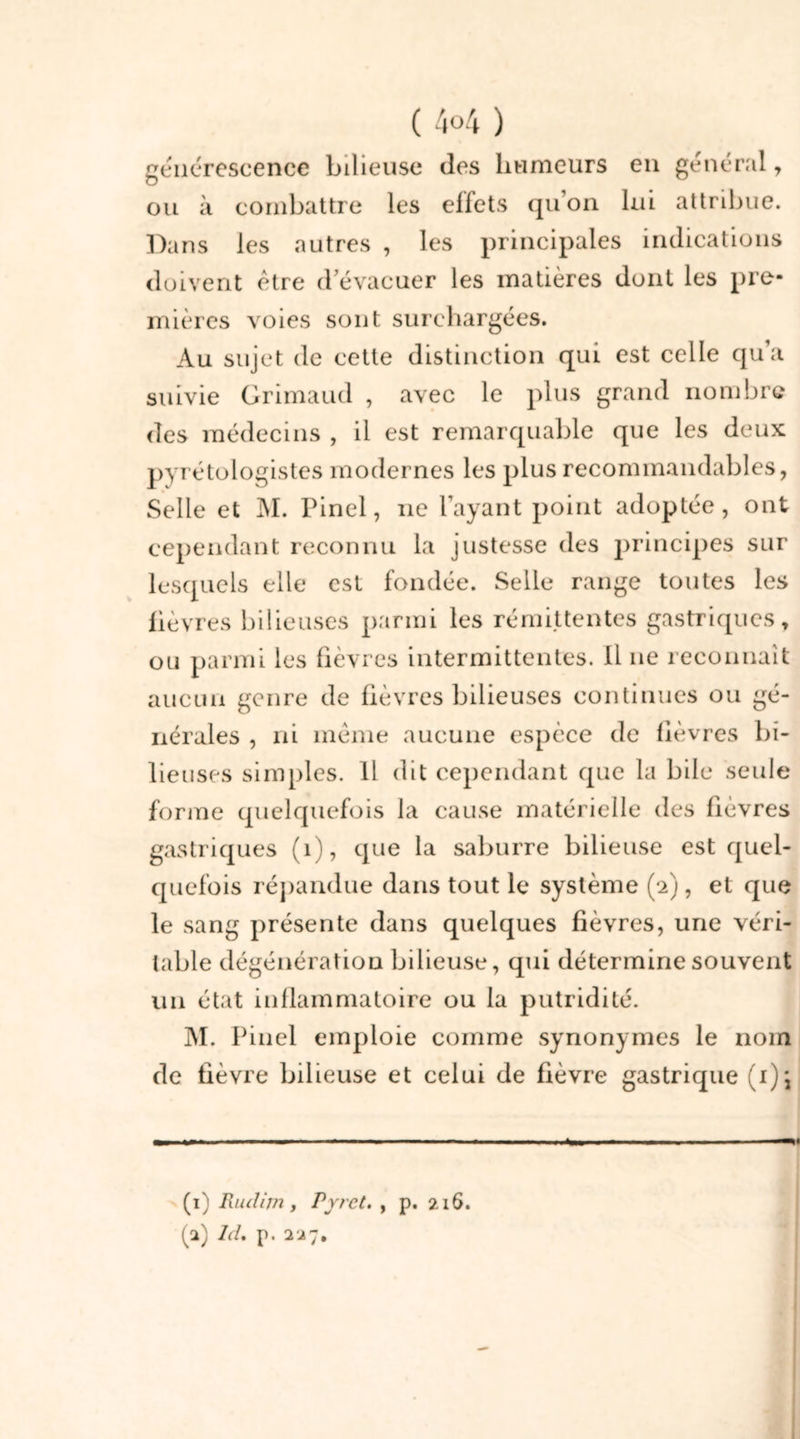 générescence bilieuse des humeurs en général, ou à combattre les effets qu’on lui attribue. Dans les autres , les principales indications doivent être d évacuer les matières dont les pre- mières voies sont surchargées. Au sujet de cette distinction qui est celle qu’a suivie Grimaud , avec le plus grand nombre des médecins , il est remarquable que les deux pyrétologistes modernes les plus recommandables, Selle et M. Pinel, ne l’ayant point adoptée, ont cependant reconnu la justesse des principes sur lesquels elle est fondée. Selle range toutes les lièvres bilieuses parmi les rémittentes gastriques, ou parmi les fièvres intermittentes. Il ne reconnaît aucun genre de fièvres bilieuses continues ou gé- nérales , ni même aucune espèce de fièvres bi- lieuses simples. 11 dit cependant que la bile seule forme quelquefois la cause matérielle des fièvres gastriques (1), que la saburre bilieuse est quel- quefois répandue dans tout le système (2), et que le sang présente dans quelques fièvres, une véri- table dégénération bilieuse, qui détermine souvent un état inflammatoire ou la putridité. M. Pinel emploie comme synonymes le nom de fièvre bilieuse et celui de fièvre gastrique (i); (1) Rudim , P fret. , p. 216. (2) Id, p. 227. n