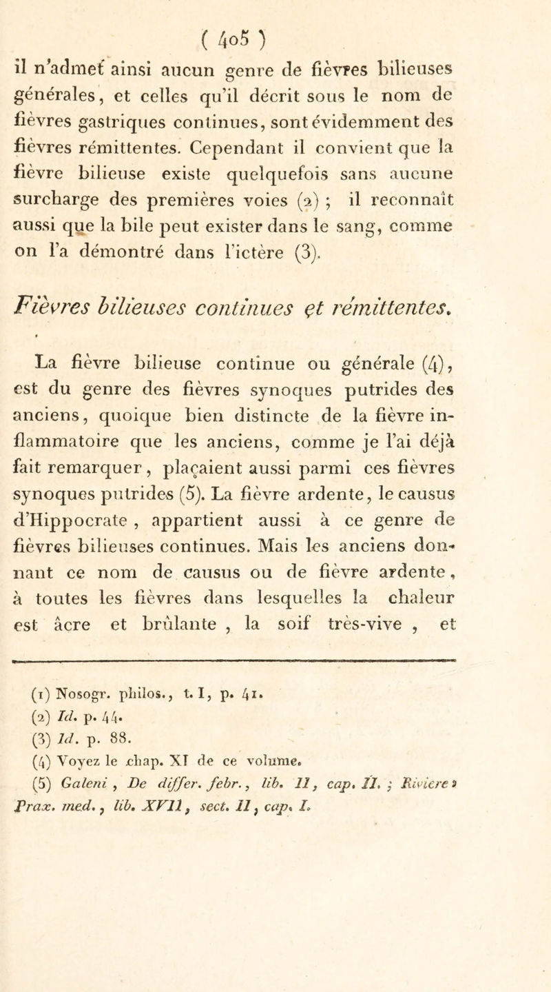 il n’admet ainsi aucun genre de fièvres bilieuses générales, et celles quil décrit sous le nom de fièvres gastriques continues, sont évidemment des fièvres rémittentes. Cependant il convient que la fièvre bilieuse existe quelquefois sans aucune surcharge des premières voies (p) ; il reconnaît aussi que la bile peut exister dans le sang, comme on l’a démontré dans l’ictère (3). Fièvres bilieuses continues çt rémittentes* 9 La fièvre bilieuse continue ou générale (4), est du genre des fièvres synoques putrides des anciens, quoique bien distincte de la fièvre in- flammatoire que les anciens, comme je l’ai déjà fait remarquer, plaçaient aussi parmi ces fièvres synoques putrides (5). La fièvre ardente, lecausus d’Hippocrate , appartient aussi à ce genre de fièvres bilieuses continues. Mais les anciens don* nant ce nom de causus ou de fièvre ardente, à toutes les fièvres dans lesquelles la chaleur est âcre et brûlante , la soif très-vive , et (1) Nosogr. pliilos., 1.1, p. 4i. (2) ItL p. 44. (3) ld. p. 88. (4) Voyez le ehap. XI de ce volume. (5) Galeni , De differ. febr., lib. 11, cap, !I&gt; $ Rivière* Prax, med,, lib. XVII, sect. 11 ; cap« /»