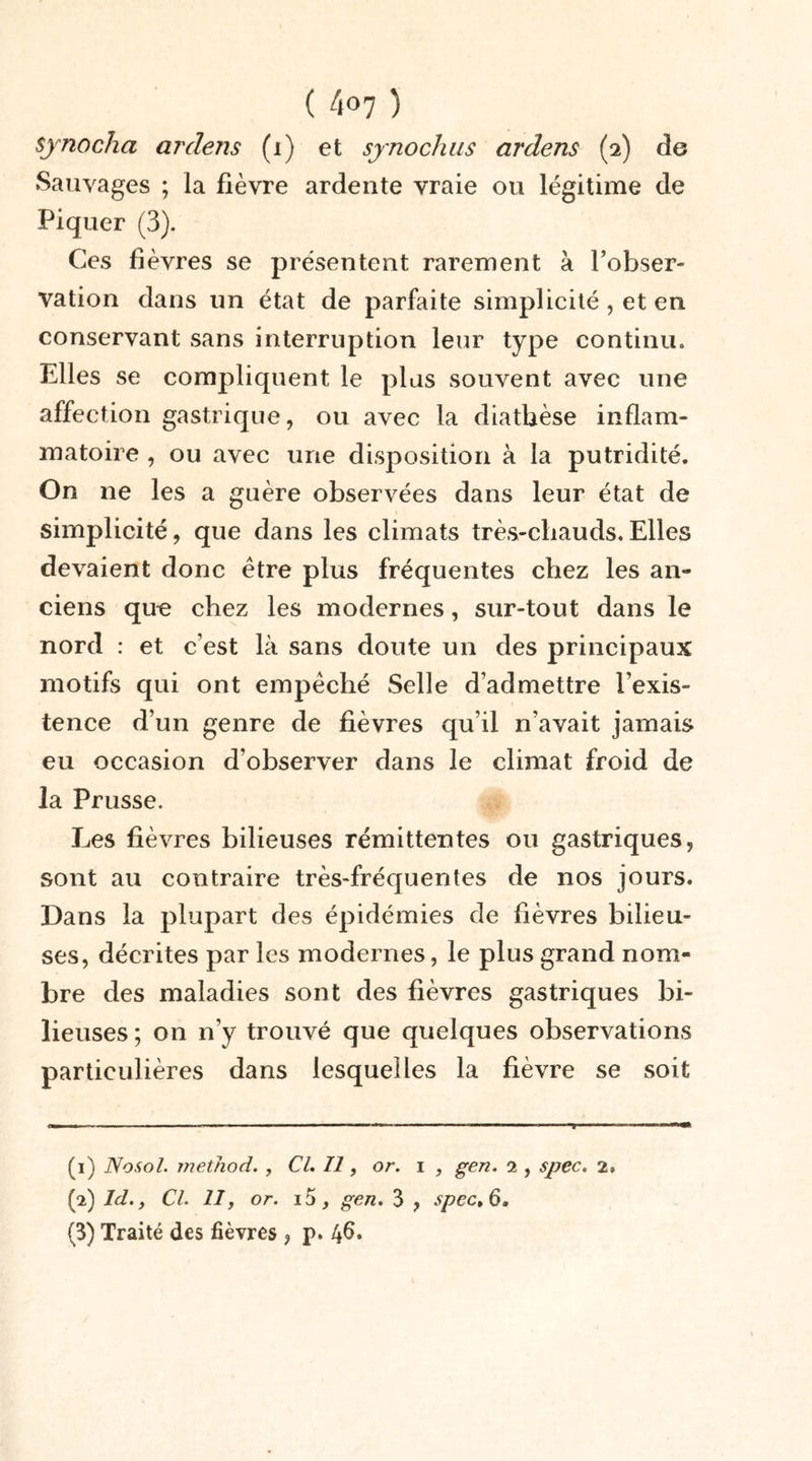 sjnocha arclens (i) et synochus ardens (2) de Sauvages ; la fièvre ardente vraie ou légitime de Piquer (3). Ces fièvres se présentent rarement à l’obser- vation dans un état de parfaite simplicité , et en conservant sans interruption leur type continu» Elles se compliquent le plus souvent avec une affection gastrique, ou avec la diathèse inflam- matoire , ou avec une disposition à la putridité. On ne les a guère observées dans leur état de simplicité, que dans les climats très-chauds. Elles devaient donc être plus fréquentes chez les an- ciens que chez les modernes, sur-tout dans le nord : et c’est là sans doute un des principaux motifs qui ont empêché Selle d’admettre l’exis- tence d’un genre de fièvres qu’il n’avait jamais eu occasion d’observer dans le climat froid de la Prusse. Les fièvres bilieuses rémittentes ou gastriques, sont au contraire très-fréquentes de nos jours. Dans la plupart des épidémies de fièvres bilieu- ses, décrites par les modernes, le plus grand nom- bre des maladies sont des fièvres gastriques bi- lieuses ; on n’y trouvé que quelques observations particulières dans lesquelles la fièvre se soit (1) Nosol. method. , Cl. Il, or. i , gen. 2 , spec. 2. (2) Id., Cl. IIf or. i5, gen. 3 , spcct6, (3) Traité des fièvres , p. 46.