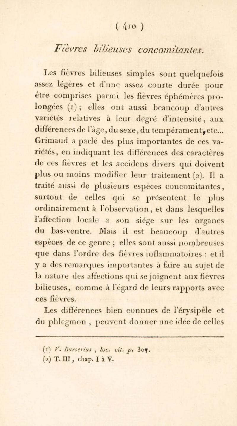 Fièvres bilieuses concomitantes. Les fièvres bilieuses simples sont quelquefois assez légères et d’une assez courte durée pour être comprises parmi les fièvres éphémères pro- longées (i); elles ont aussi beaucoup d’autres variétés relatives à leur degré d’intensité, aux différences de l’Age,du sexe, du tempérament,etc... Grimaud a parlé des plus importantes de ces va- riétés, en indiquant les différences des caractères de ces fièvres et les accidens divers qui doivent plus ou moins modifier leur traitement (2). Il a traité aussi de plusieurs espèces concomitantes, surtout de celles qui se présentent le plus ordinairement à 1 observation, et dans lesquelles l’affection locale a son siège sur les organes du baS'Ventre. Mais il est beaucoup d'autres espèces de ce genre ; elles sont aussi nombreuses que dans l’ordre des fièvres inflammatoires : et il y a des remarques importantes à faire au sujet de la nature des affections qui se joignent aux fièvres bilieuses, comme à l’égard de leurs rapports avec ces fièvres. Les différences bien connues de l'érysipèle et du phlegmon , peuvent donner une idée de celles (1) V. Burserius , loc. cit. p. 3oy.