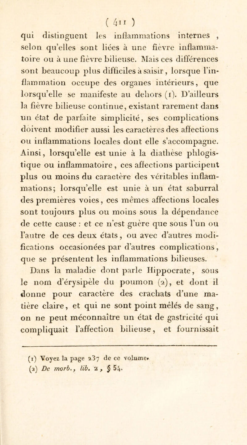 qui distinguent les inflammations internes , selon qu’elles sont liées à une fièvre inflamma- toire ou à une fièvre bilieuse. Mais ces différences sont beaucoup plus difficiles a saisir, lorsque l’in- flammation occupe des organes intérieurs, que lorsqu’elle se manifeste au dehors (i). D’ailleurs la fièvre bilieuse continue, existant rarement dans un état de parfaite simplicité, ses complications doivent modifier aussi les caractères des affections ou inflammations locales dont elle s’accompagne. Ainsi, lorsqu’elle est unie à la diathèse phlogis- tique ou inflammatoire , ces affections participent plus ou moins du caractère des véritables inflam- mations; lorsqu’elle est unie à un état saburral des premières voies, ces mêmes affections locales sont toujours plus ou moins sous la dépendance de cette cause : et ce n’est guère que sous l’un ou l’autre de ces deux états, ou avec d’autres modi- fications occasionées par d’autres complications, que se présentent les inflammations bilieuses. Dans la maladie dont parle Hippocrate, sous le nom d’érysipèle du poumon (2), et dont il donne pour caractère des crachats d’une ma- tière claire, et qui ne sont point mêlés de sang, on ne peut méconnaître un état de gastricité qui compliquait l’affection bilieuse, et fournissait (1) Voyez la page 237 de ce volume» (2) De morb., lib. 2 , § 54*