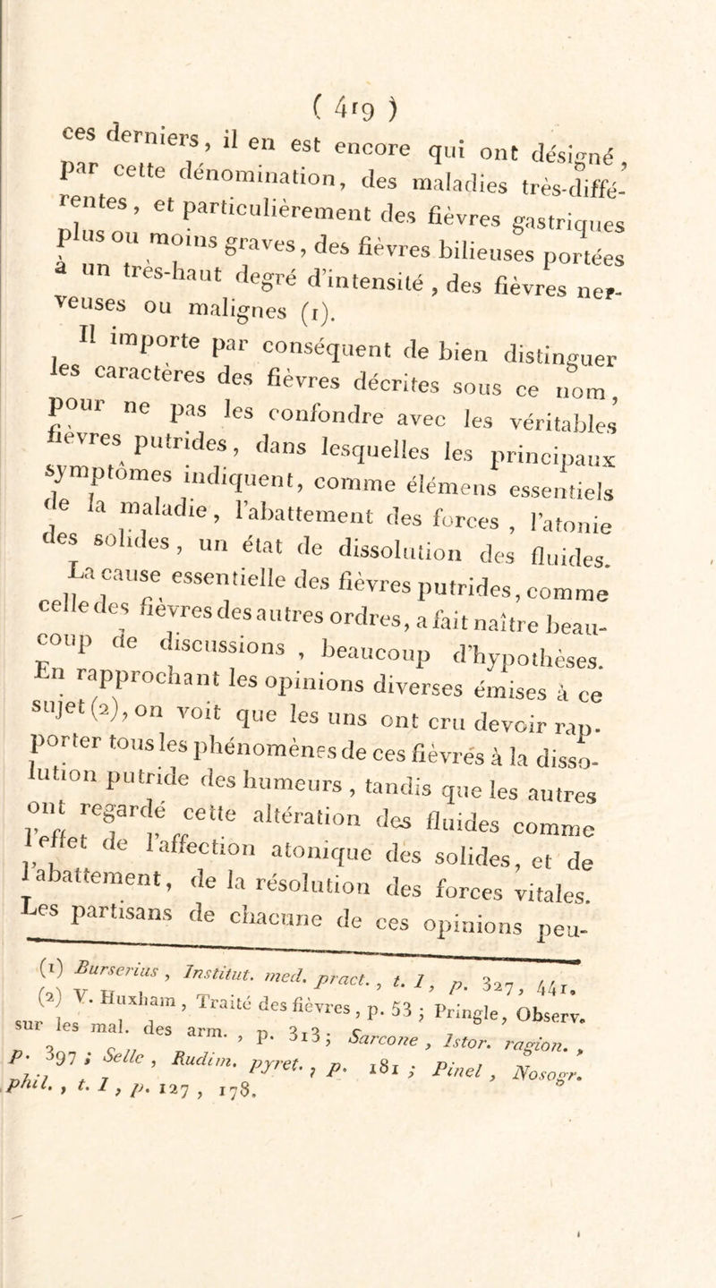 ces ermers, il en est encore qui ont désigné Par cette dénomination, des maladies très-diffé- rentes , et particulièrement des fièvres gastriques à Iin , ■ , g^ves, des fievres bilieuses portées un très-haut degré d’intensité , des fièvres ner- veuses ou malignes (i). Il importe par conséquent de bien distinguer les caractère, des fièvre, décrites sous ce nom poui ne pas les confondre avec les véritables evres putrides, dans lesquelles les principaux symptômes indiquent, comme élémens essentiels \e a “; af,1Ü ’ Rabattement des forces , l’atonie des solides, un état de dissolution des fluides. „ 1CaU“ essentleIle des fièvres putrides, comme ce,le des fièvres des autres ordres, a fait naître beau- coup ce discussions beaucoup d’hypothèses. n rapprochant les opinions diverses émises à ce sujet (a), on voit que les uns ont cru devoir rap. porter tous les phénomènes de ces fièvres à la disso- 11110,1 pUtnde des humeurs , tandis que les autres TL ;TÏ;eite altérati°n des «-des comme et de 1 affection atomque des solides, et de abattement, de la résolution des forces vitales. fies partisans de chacune de ces opinions peu- (0 Burserius, Institut, med. pract., t. 1, p. ^, 44r„ sur les ' TT’ lraitC des fièvres, P- 53 ; Pringle, Observ. sur les mal des a„„. , p. 3,3; , lstor_ ragton_ &gt; ,ü 97’ / ’ Rudn- PJ’-et-, p. 181 ; Pinel, Noso P/Ul. , t. 1 , p. ,2? ; I7g_ t