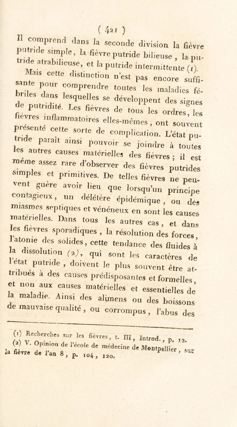 H comprend dans la seconde division la fièvre pat ride simple, la fièvre putride bilieuse , la pu- tride atrabilieuse, et la putride intermittente (!) santé'*! ^ fIlSt,nCti°n n’est P*» encore suffi. santé pour comprendre toutes les maladies fé- briles dans lesquelles se développent des signes ^ PUtridf Les fi-res de tous les ordres l fièvres inflammatoires elles-mêmes , ont souvent C?tte. SOrte fle implication. L’état pu- ... f amsi Pouvoir se joindre à toutes les autres causes matérielles des fièvres ; il est meme assez rare d’observer des fièvres putrides simples et primitives. De telles fièvres ne peu- vent guere avoir lieu que lorsqu’un principe contagieux, un délétère épidémique, ou de« tniasmes septiques et vénéneux en sont les causes er.elles. Dans tous les autres cas, et dans es fièvres sporadiques , la résolution des forces atonie des solides, cette tendance des fluides à a dissolution (2), qui sont les caractères de le at putride , do,vent le plus souvent être at- tiîbues a des causes prédisposantes et formelles et non aux causes matérielles et essentielles de’ la maladie. Ainsi des altmens ou des boissons e mauvaise qualité , ou corrompus , l’abus des (0 Recherches sur les fièvres, t. IÏI, Xmrod., p. I2. a • Opinion de i’ecole de médecine de Montpellier sus