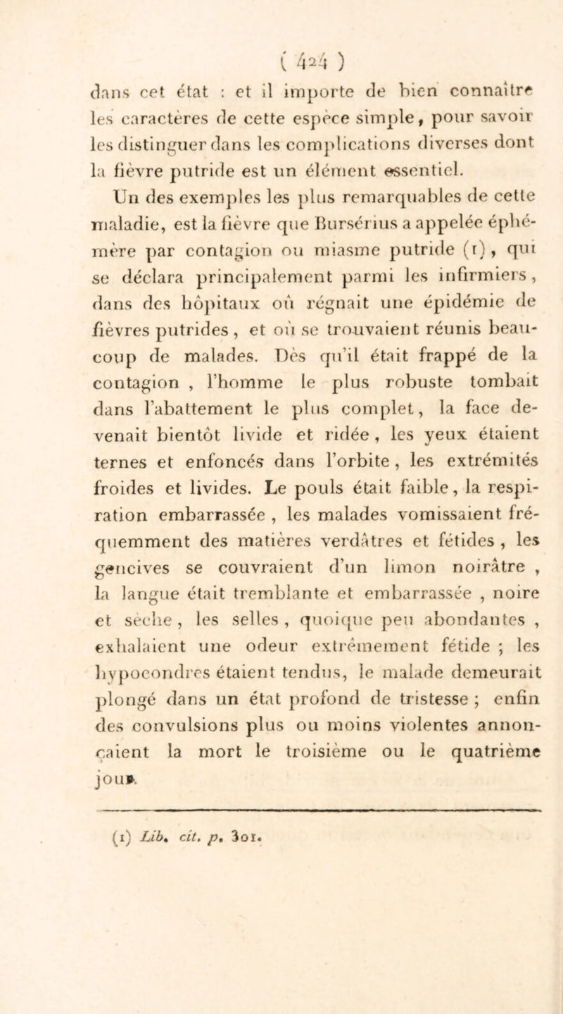 0 f r \ 1424 ) dans cet état : et il importe de bien connaître les caractères de cette espece simple, pour savoir les distinguer dans les complications diverses dont la fièvre putride est un élément essentiel. Un des exemples les plus remarquables de cette maladie, est la fièvre que Bursérius a appelée éphé- mère par contagion ou miasme putride (t), qui se déclara principalement parmi les infirmiers, dans des hôpitaux ou régnait une épidémie de fièvres putrides, et où se trouvaient réunis beau- coup de malades. Dès qu’il était frappé de la contagion , l’homme le plus robuste tombait dans l’abattement le plus complet, la face de- venait bientôt livide et ridée , les yeux étaient ternes et enfoncés dans l’orbite , les extrémités froides et livides. Le pouls était faible, la respi- ration embarrassée , les malades vomissaient fré- quemment des matières verdâtres et fétides , les gencives se couvraient d'un limon noirâtre , la langue était tremblante et embarrassée , noire et seehe , les selles , quoique peu abondantes , exhalaient une odeur extrêmement fétide ; les liypocondres étaient tendus, le malade demeurait plongé dans un état profond de tristesse ; enfin des convulsions plus ou moins violentes annon- çaient la mort le troisième ou le quatrième jou* (1) Lib* cit. p, 3oi.