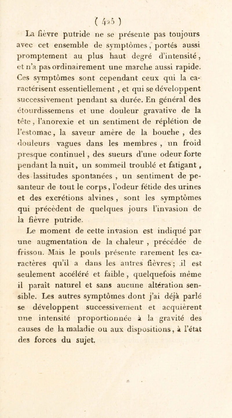 ( 4*5 ) La fièvre putride ne se présente pas toujours avec cet ensemble de symptômes, portés aussi promptement au plus haut degré d’intensité, et n’a pas ordinairement une marche aussi rapide. Ces symptômes sont cependant ceux qui la ca- ractérisent essentiellement , et qui se développent successivement pendant sa durée. En général des étourdissemens et une douleur gravative de la tète, l’anorexie et un sentiment de réplétion de l’estomac, la saveur amère de la bouche , des douleurs vagues dans les membres , un froid presque continuel, des sueurs d’une odeur forte pendant la nuit, un sommeil troublé et fatigant , des lassitudes spontanées , un sentiment de pe- santeur de tout le corps, l’odeur fétide des urines et des excrétions alvines , sont les symptômes qui précèdent de quelques jours l’invasion de la fièvre putride. Le moment de cette invasion est indiqué par une augmentation de la chaleur , précédée de frisson. Mais le pouls présente rarement les ca- ractères qu’il a dans les autres fièvres; .il est seulement accéléré et faible , quelquefois meme il parait naturel et sans aucune altération sen- sible. Les autres symptômes dont j’ai déjà parlé se développent successivement et acquièrent une intensité proportionnée à la gravité des causes de la maladie ou aux dispositions, à l’état des forces du sujet.