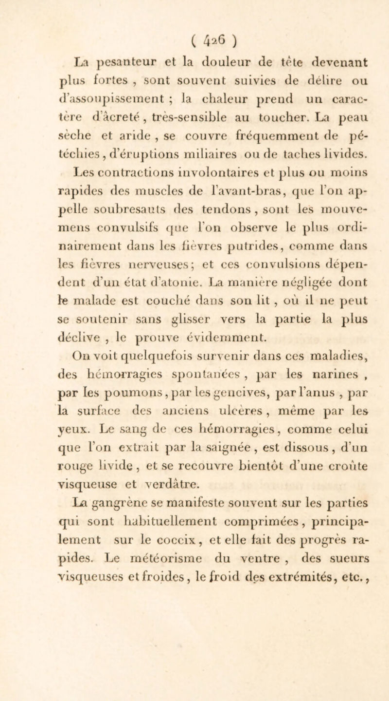 La pesanteur et la douleur de tète devenant plus fortes , sont souvent suivies de déliré ou d’assoupissement ; la chaleur prend un carac- tère d'âcreté , très-sensible au toucher. La peau sèche et aride , se couvre fréquemment de pé- téchies , d’éruptions miliaires ou de taches livides. Les contractions involontaires et plus ou moins rapides des muscles de l’avant-bras, que I on ap- pelle soubresauts des tendons , sont les mouve- mens convulsifs que I on observe le plus ordi- nairement dans les fièvres putrides, comme dans les fièvres nerveuses; et ces convulsions dépen- dent d’un état d’atonie. La manière négligée dont fe malade est couché dans son lit , où il ne peut se soutenir sans glisser vers la partie la plus déclive , le prouve évidemment. On voit quelquefois survenir dans ces maladies, des hémorragies spontanées , par les narines , par les poumons, par les gencives, par l’anus , par la surface des anciens ulcérés, même par les yeux. Le sang de ces hémorragies, comme celui que l’on extrait par la saignée, est dissous, d’un rouge livide , et se recouvre bientôt d’une croûte visqueuse et verdâtre. La gangrène se manifeste souvent sur les parties qui sont habituellement comprimées, principa- lement sur le coccix, et elle fait des progrès ra- pides. Le météorisme du ventre , des sueurs visqueuses et froides, le froid des extrémités, etc.,