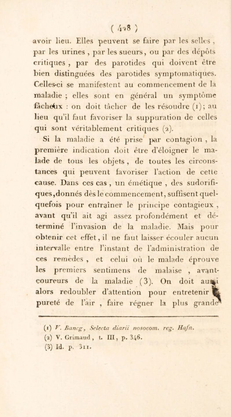 ( /n8 ) avoir lieu. Elles peuvent se faire par les selles , par les urines , par les sueurs, ou par des dépôts critiques , par des parotides qui doivent être bien distinguées des parotides symptomatiques. Celles-ci se manifestent au commencement de la maladie ; elles sont en général un symptôme facheiix : on doit tâcher de les résoudre (i); au lieu qu’il faut favoriser la suppuration de celles qui sont véritablement critiques (2). Si la maladie a été prise pur contagion , la première indication doit être d’éloigner le ma- lade de tous les objets , de toutes les circons- tances qui peuvent favoriser l’action de cette cause. Dans ces cas , un émétique , des sudorifi- ques,donnés dès le commencement, suffisent quel- quefois pour entraîner le principe contagieux , avant qu’il ait agi assez profondément et dé- terminé l'invasion de la maladie. Mais pour obtenir cet effet, il ne faut laisser écouler aucun intervalle entre l’instant de l’administration de ces remèdes , et celui où le malade éprouve les premiers sentimens de malaise , avant- coureurs de La maladie (3). On doit au%i alors redoubler d’attention pour entretenir pureté de l’air , faire régner la plus grande^ (1) y. Banc, Selecta diarii nosocom. rcg. llafn. (2) V. Grimaud , t. III, p. 346. (3) Id. p. 311.