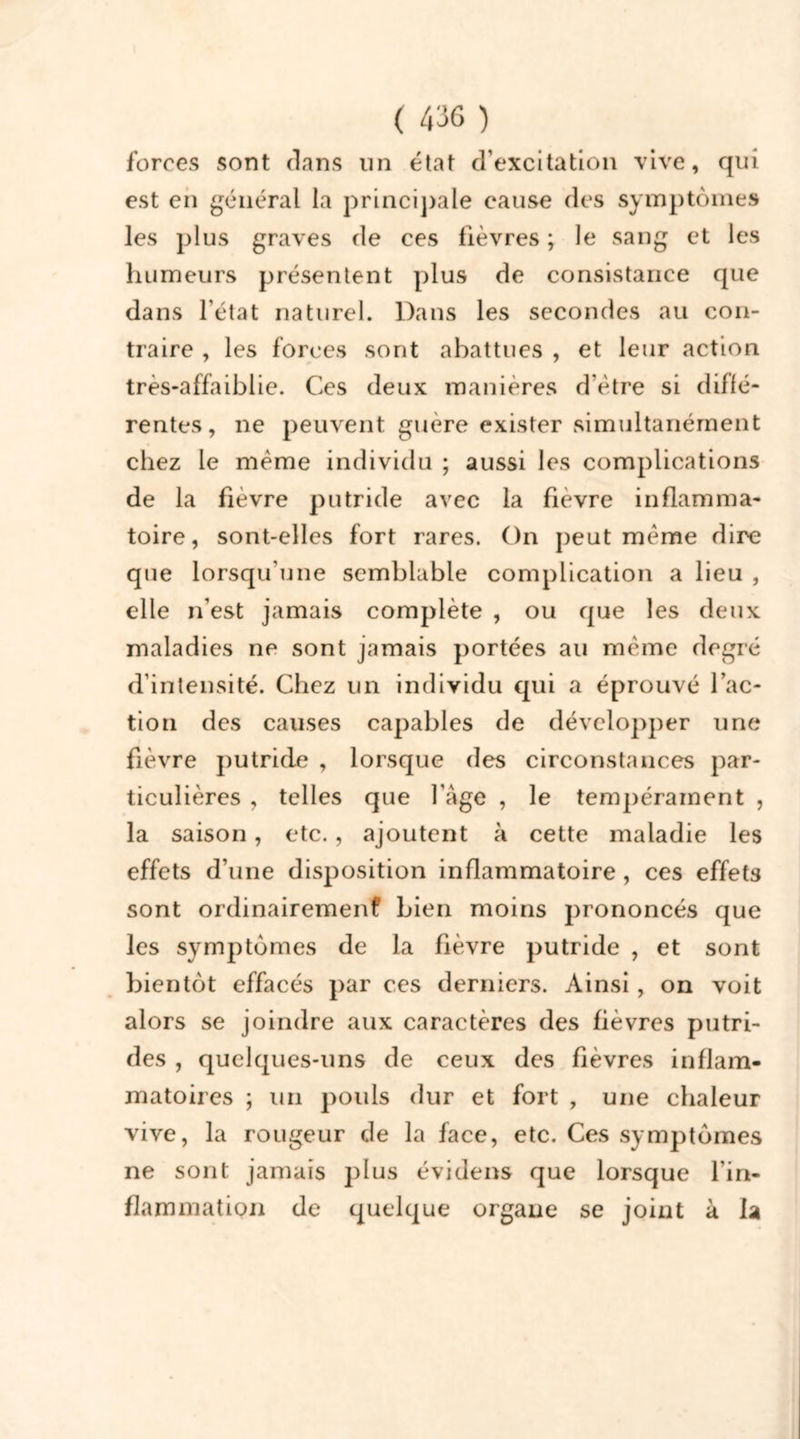 forces sont dans un état d’excitation vive, qui est en général la principale cause des symptômes les plus graves de ces lièvres ; le sang et les humeurs présentent plus de consistance que dans l'état naturel. Dans les secondes au con- traire , les forces sont abattues , et leur action très-affaiblie. Ces deux manières d’ètre si diffé- rentes, ne peuvent guère exister simultanément chez le même individu ; aussi les complications de la fièvre putride avec la fievre inflamma- toire, sont-elles fort rares. On peut même dire que lorsqu'une semblable complication a lieu , elle n’est jamais complète , ou que les deux maladies ne sont jamais portées au même degré d’intensité. Chez un individu qui a éprouvé fac- tion des causes capables de développer une fièvre putride , lorsque des circonstances par- ticulières , telles que l'age , le tempérament , la saison, etc., ajoutent à cette maladie les effets d’une disposition inflammatoire , ces effets sont ordinairement’ bien moins prononcés que les symptômes de la fièvre putride , et sont bientôt effacés par ces derniers. Ainsi, on voit alors se joindre aux caractères des fièvres putri- des , quelques-uns de ceux des fièvres inflam- matoires ; un pouls dur et fort , une chaleur vive, la rougeur de la face, etc. Ces symptômes ne sont jamais plus évidens que lorsque l'in- flammation de quelque organe se joint à la