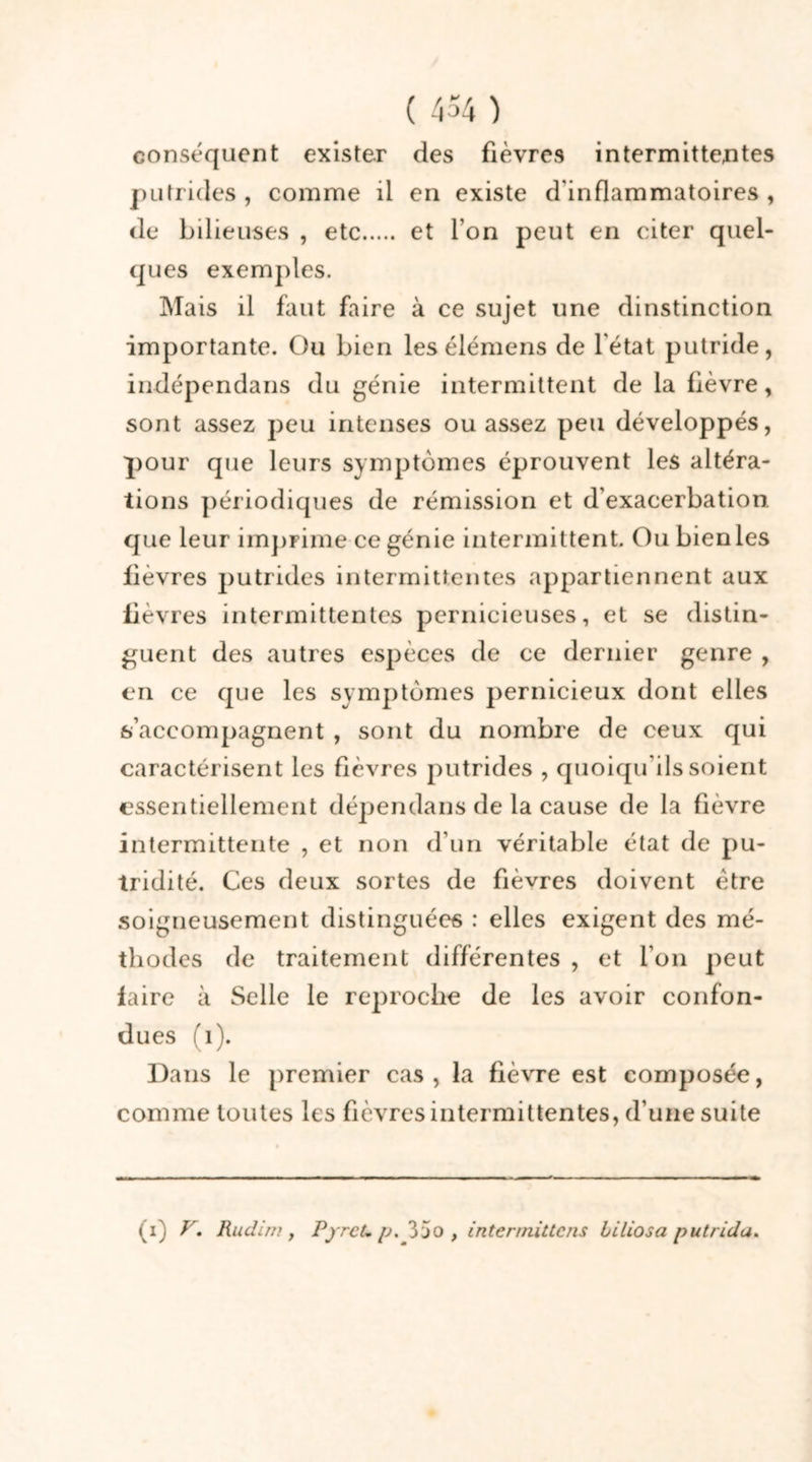 conséquent exister des fièvres intermittentes putrides , comme il en existe d'inflammatoires , de bilieuses , etc et l’on peut en citer quel- ques exemples. Mais il faut faire à ce sujet une dinstinction importante. Ou bien lesélémens de l'état putride, indépendans du génie intermittent de la fièvre, sont assez peu intenses ou assez peu développés, pour que leurs symptômes éprouvent les altéra- tions périodiques de rémission et d’exacerbation, que leur imprime ce génie intermittent. Ou bienles lievres putrides intermittentes appartiennent aux fièvres intermittentes pernicieuses, et se distin- guent des autres espèces de ce dernier genre , en ce que les symptômes pernicieux dont elles s’accompagnent , sont du nombre de ceux qui caractérisent les fièvres putrides , quoiqu'ils soient essentiellement dépendans de la cause de la fièvre intermittente , et non d’un véritable état de pu- tridité. Ces deux sortes de fièvres doivent être soigneusement distinguées : elles exigent des mé- thodes de traitement différentes , et l’on peut faire à Selle le reproche de les avoir confon- dues fi). Dans le premier cas , la fièvre est composée, comme toutes les fièvres intermittentes, d’une suite (i) V. Rudirn y PyrcLp. 3jo , interinillcns Liliosa putrida.