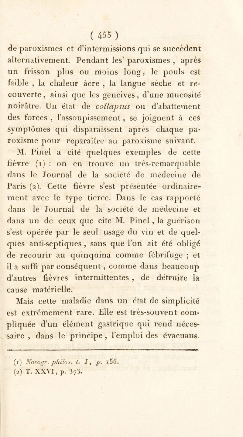 de paroxismes et d’intermissions qui se succèdent alternativement. Pendant les’ paroxismes , après un frisson plus ou moins long, le pouls est faible , la chaleur âcre , la langue sèche et re- couverte , ainsi que les gencives, d’une mucosité noirâtre. Un état de collapsus ou d’abattement des forces , l’assoupissement, se joignent à ces symptômes qui disparaissent après chaque pa- roxisme pour reparaître au paroxisme suivant. M. Pinel a cité quelques exemples de cette fièvre (i) : on en trouve un très-remarquable dans le Journal de la société de médecine de Paris (2). Cette fièvre s’est présentée ordinaire- ment avec le type tierce. Dans le cas rapporté dans le Journal de la société de médecine et dans un de ceux que cite M. Pinel, la guérison s’est opérée par le seul usage du vin et de quel- ques anti-septiques , sans que l’on ait été obligé de recourir au quinquina comme fébrifuge ; et il a suffi par conséquent, comme dans beaucoup d’autres fièvres intermittentes , de détruire la cause matérielle. Mais cette maladie dans un état de simplicité est extrêmement rare. Elle est très-souvent com- pliquée d’un élément gastrique qui rend néces- saire , dans le principe, l’emploi des évacuans. (1) Nosogr. philos, t. 1, p. ï56, (2) T. XXVI, p. 373.