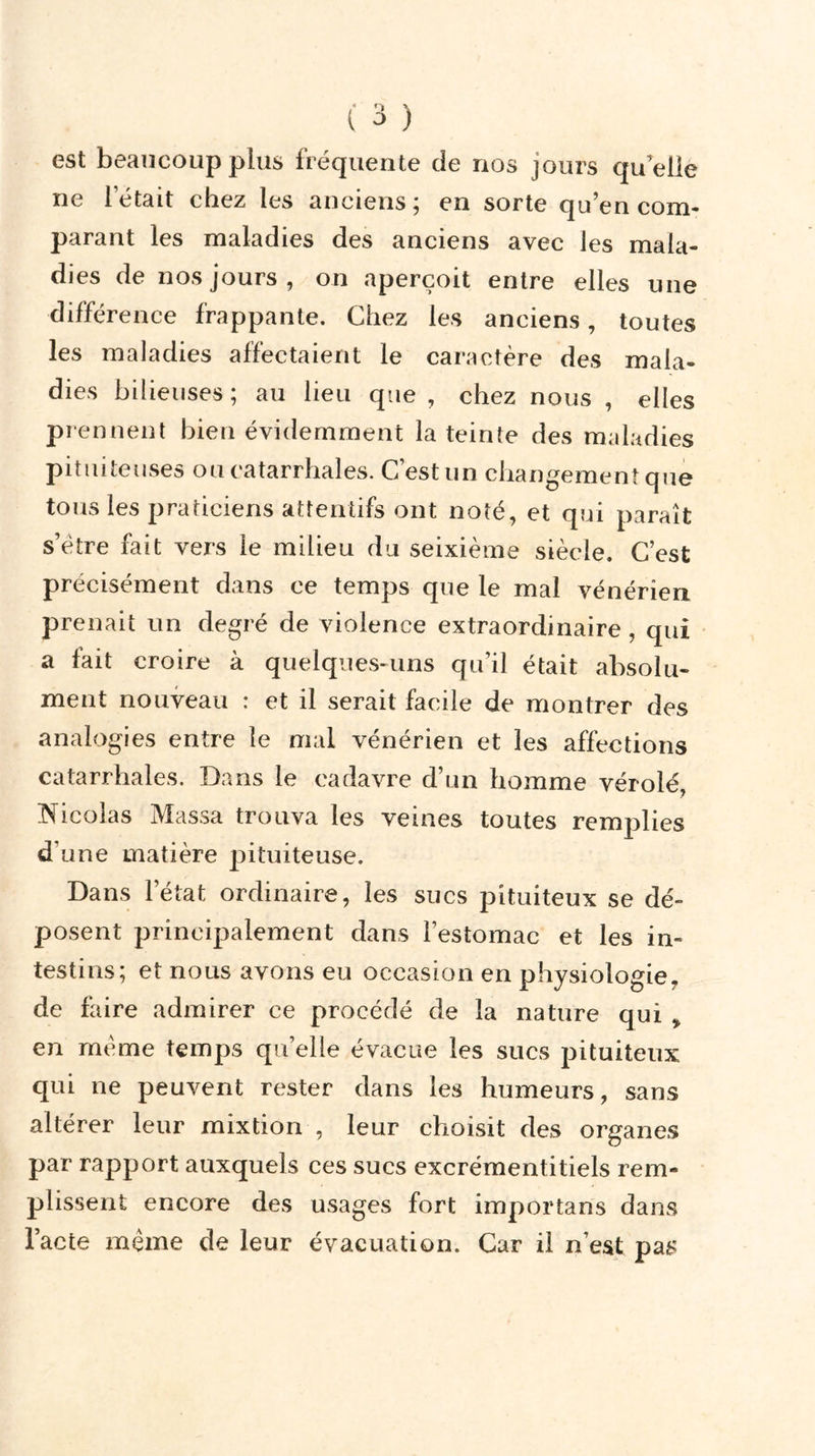 est beaucoup plus fréquente de nos jours qu'elle ne 1 était chez les anciens; en sorte qu’en com- parant les maladies des anciens avec les mala- dies de nos jours , on aperçoit entre elles une différence frappante. Chez les anciens, toutes les maladies affectaient le caractère des mala- dies bilieuses; au lieu que , chez nous , elles prennent bien évidemment la teinte des maladies pituiteuses ou catarrhales. C’est un changement que tous les praticiens attentifs ont noté, et qui paraît s’ëtre fait vers le milieu du seixième siècle. C’est précisément dans ce temps que le mal vénérien prenait un degré de violence extraordinaire, qui a lait croire à quelques-uns qu’il était absolu- ment nouveau : et il serait facile de montrer des analogies entre le mal vénérien et les affections catarrhales. Dans le cadavre d’un homme vérolé, Nicolas Massa trouva les veines toutes remplies d'une matière pituiteuse. Dans l’état ordinaire, les sucs pituiteux se dé- posent principalement dans l’estomac et les in- testins; et nous avons eu occasion en physiologie, de faire admirer ce procédé de la nature qui * en meme temps qu’elle évacue les sucs pituiteux qui ne peuvent rester dans les humeurs, sans altérer leur mixtion , leur choisit des organes par rapport auxquels ces sucs excrémentitiels rem- plissent encore des usages fort importans dans l’acte même de leur évacuation. Car il n’est pa£