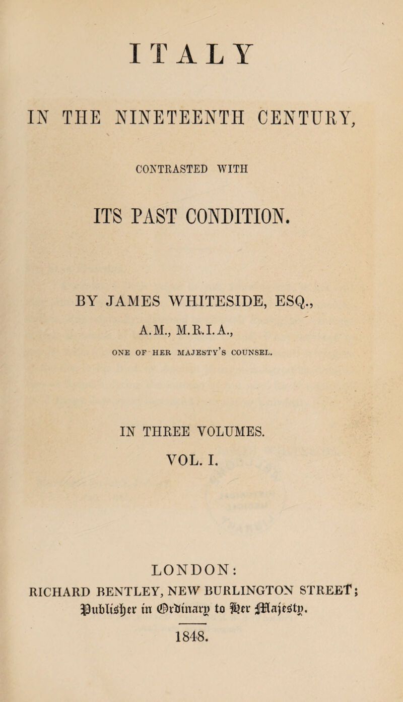 ITALY IN THE NINETEENTH CENTURY, CONTRASTED WITH ITS PAST CONDITION. BY JAMES WHITESIDE, ESQ., A.M., M.R.I.A., ONE OF HER MAJESTY’S COUNSEL. IN THREE VOLUMES. VOL. I. LONDON: RICHARD BENTLEY, NEW BURLINGTON STREET; 33ublutf)n: tn (©rtttnarj) to Jiflajegtj). 1848.