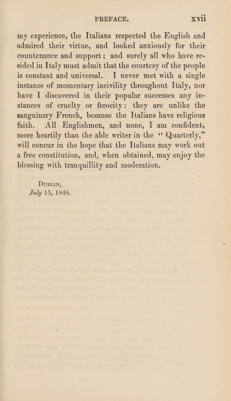 my experience, the Italians respected the English and admired their virtue, and looked anxiously for their countenance and support; and surely all who have re¬ sided in Italy must admit that the courtesy of the people is constant and universal. I never met with a single instance of momentary incivility throughout Italy, nor have I discovered in their popular successes any in¬ stances of cruelty or ferocity : they are unlike the sanguinary French, because the Italians have religious faith. All Englishmen, and none, I am confident, more heartily than the able writer in the 44 Quarterly,” will concur in the hope that the Italians may work out a free constitution, and, when obtained, may enjoy the blessing with tranquillity and moderation. Dublin, July 15, 1848. i