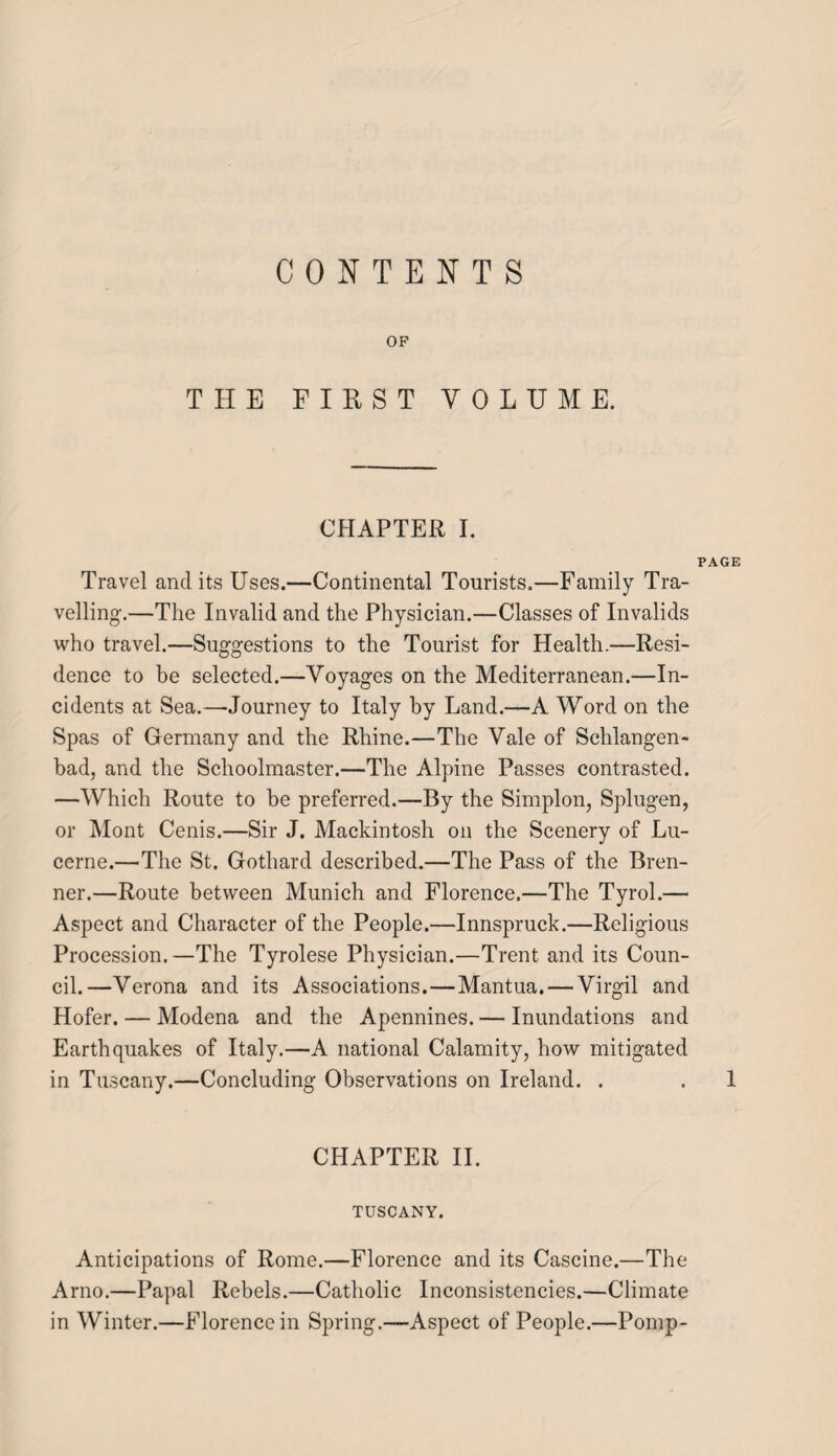 CONTENTS OF THE FIRST VOLUME. CHAPTER I. PAGE Travel and its Uses.—Continental Tourists.—Family Tra¬ velling.—The Invalid and the Physician.—Classes of Invalids who travel.—Suggestions to the Tourist for Health.—Resi¬ dence to be selected.—Voyages on the Mediterranean.—In¬ cidents at Sea.—Journey to Italy by Land.—A Word on the Spas of Germany and the Rhine.—The Vale of Schlangen- bad, and the Schoolmaster.—The Alpine Passes contrasted. —Which Route to be preferred.—By the Simplon, Splugen, or Mont Cenis.—Sir J. Mackintosh on the Scenery of Lu¬ cerne.—The St. Gothard described.—The Pass of the Bren¬ ner.—Route between Munich and Florence.—The Tyrol.— Aspect and Character of the People.—Innspruck.—Religious Procession.—The Tyrolese Physician.—Trent and its Coun¬ cil.—Verona and its Associations.—Mantua. — Virgil and Hofer. — Modena and the Apennines. — Inundations and Earthquakes of Italy.—A national Calamity, how mitigated in Tuscany.—Concluding Observations on Ireland. . . 1 CHAPTER II. TUSCANY. Anticipations of Rome.—Florence and its Cascine.—The Arno.—Papal Rebels.—Catholic Inconsistencies.—Climate in Winter.—Florence in Spring.—Aspect of People.—Pomp-