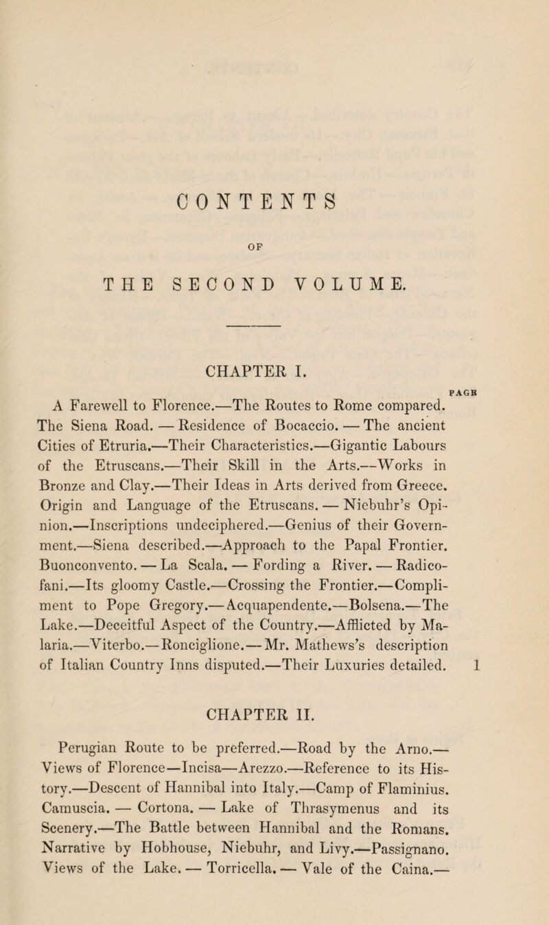 CONTENTS OF THE SECOND VOLUME. CHAPTER I. PAGB A Farewell to Florence.—The Routes to Rome compared. The Siena Road. — Residence of Bocaccio. — The ancient Cities of Etruria.—Their Characteristics.-—Gigantic Labours of the Etruscans.—Their Skill in the Arts.—Works in Bronze and Clay.—Their Ideas in Arts derived from Greece. Origin and Language of the Etruscans. — Niebuhr’s Opi¬ nion.—Inscriptions undeciphered.—Genius of their Govern¬ ment.—Siena described.—Approach to the Papal Frontier. Buonconvento. — La Scala. — Fording a River. — Radico- fani.—Its gloomy Castle.—Crossing the Frontier.—Compli¬ ment to Pope Gregory.— Acquapendente.—Bolsena.—The Lake.—Deceitful Aspect of the Country.—Afflicted by Ma¬ laria.—Viterbo.— Ronciglione.— Mr. Mathews’s description of Italian Country Inns disputed.—Their Luxuries detailed. 1 CHAPTER II. Perugian Route to be preferred.—Road by the Arno.— Views of Florence—Incisa—Arezzo.—Reference to its His¬ tory.—Descent of Hannibal into Italy.—Camp of Flaminius. Camuscia. — Cortona. — Lake of Thrasymenus and its Scenery.—The Battle between Hannibal and the Romans. Narrative by Hobhouse, Niebuhr, and Livy.—Passignano. Views of the Lake. — Torricella. — Vale of the Caina.—