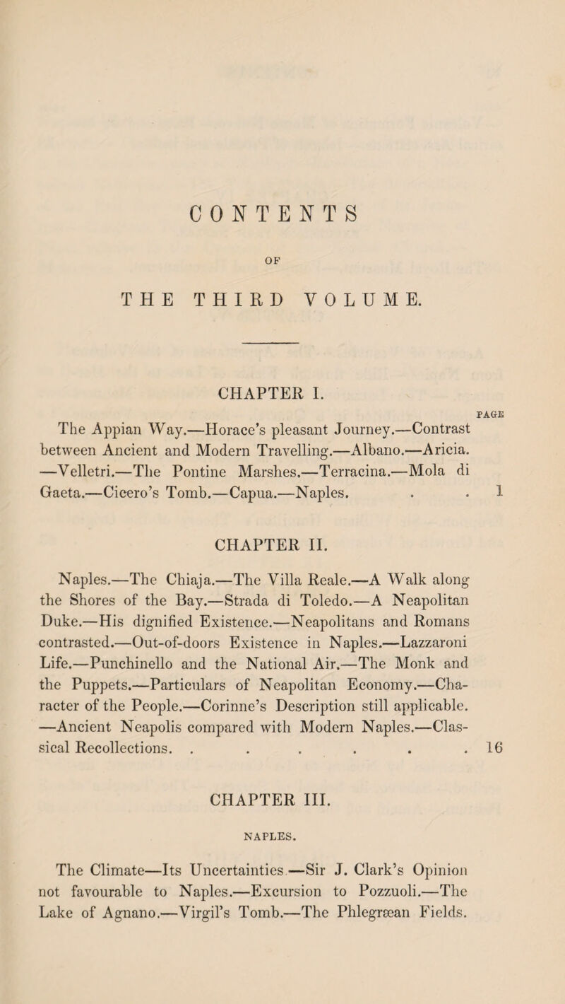 CONTENTS OF THE THIRD VOLUME. CHAPTER I. PAGE The Appian Way.—Horace’s pleasant Journey.—Contrast between Ancient and Modern Travelling.—Albano.—Aricia. —Velletri.—The Pontine Marshes.—Terracina.—Mola di Gaeta.—Cicero’s Tomb.—Capua.—Naples. . . 1 CHAPTER II. Naples.—The Chiaja.—The Villa Reale.—A Walk along the Shores of the Bay.—Strada di Toledo.—A Neapolitan Duke.—His dignified Existence.—Neapolitans and Romans contrasted.—Out-of-doors Existence in Naples.—Lazzaroni Life.—Punchinello and the National Air.—The Monk and the Puppets.—Particulars of Neapolitan Economy.—Cha¬ racter of the People.—Corinne’s Description still applicable. —Ancient Neapolis compared with Modern Naples.—Clas¬ sical Recollections. . . . . . .16 CHAPTER III. NAPLES. The Climate—Its Uncertainties—Sir J. Clark’s Opinion not favourable to Naples.—Excursion to Pozzuoli.—The Lake of Agnano.—Virgil’s Tomb.—The Phlegrsean Fields.