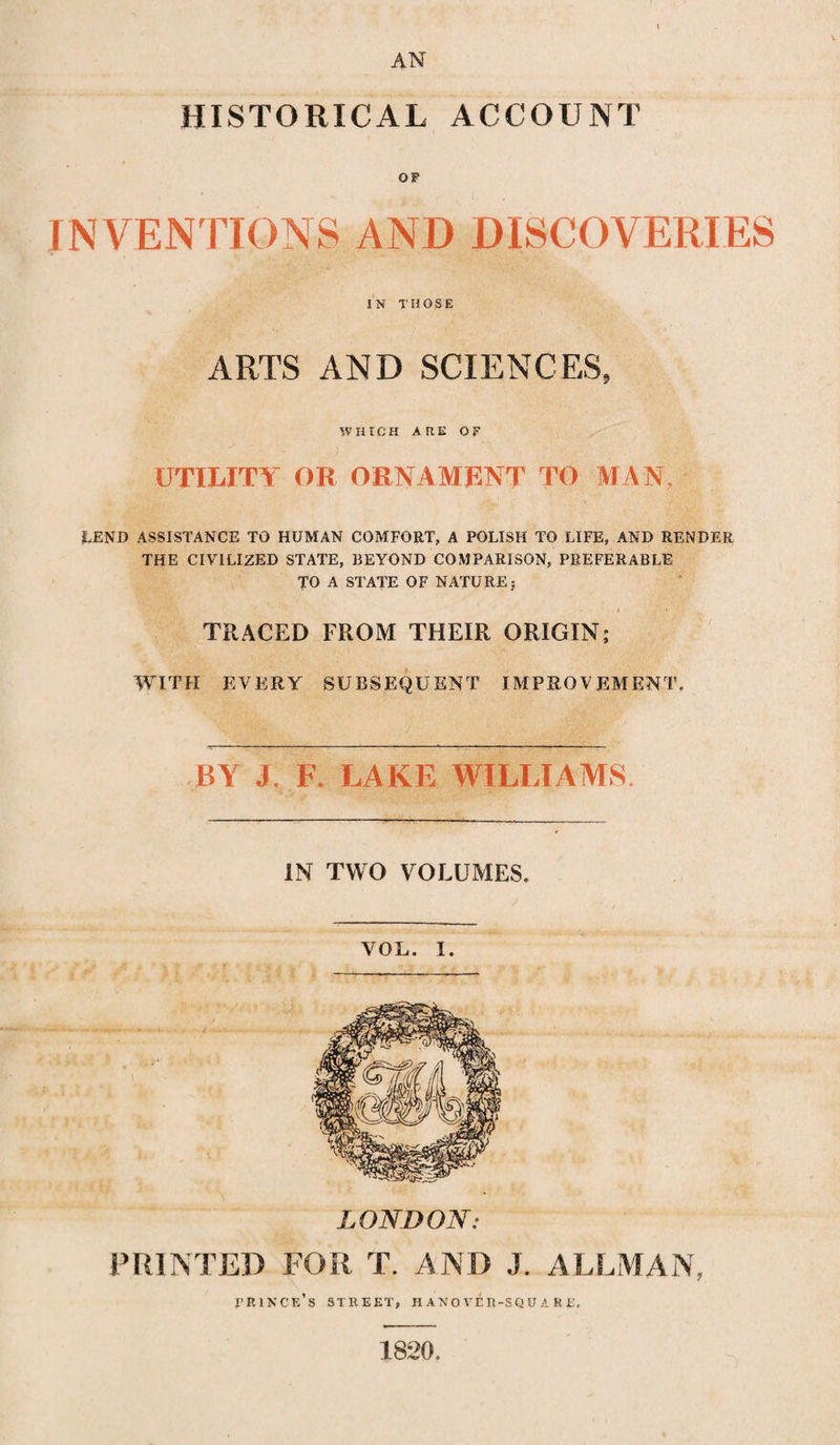 \ AN HISTORICAL ACCOUNT • - v 1 INVENTIONS AND DISCOVERIES IN THOSE ARTS AND SCIENCES, WHICH ARE OF UTILITY OR ORNAMRNT TO MAN. LEND ASSISTANCE TO HUMAN COMFORT, A POLISH TO LIFE, AND RENDER THE CIVILIZED STATE, BEYOND COMPARISON, PREFERABLE TO A STATE OF NATURE; * TRACED FROM THEIR ORIGIN; WITH EVERY SUBSEQUENT IMPROVEMENT. BY J. F. LAKE WILLIAMS IN TWO VOLUMES. VOL. I. LONDON: PRINTED FOR T. AND J. ALLMAN, fringe’s street, hanover-square. 1820.