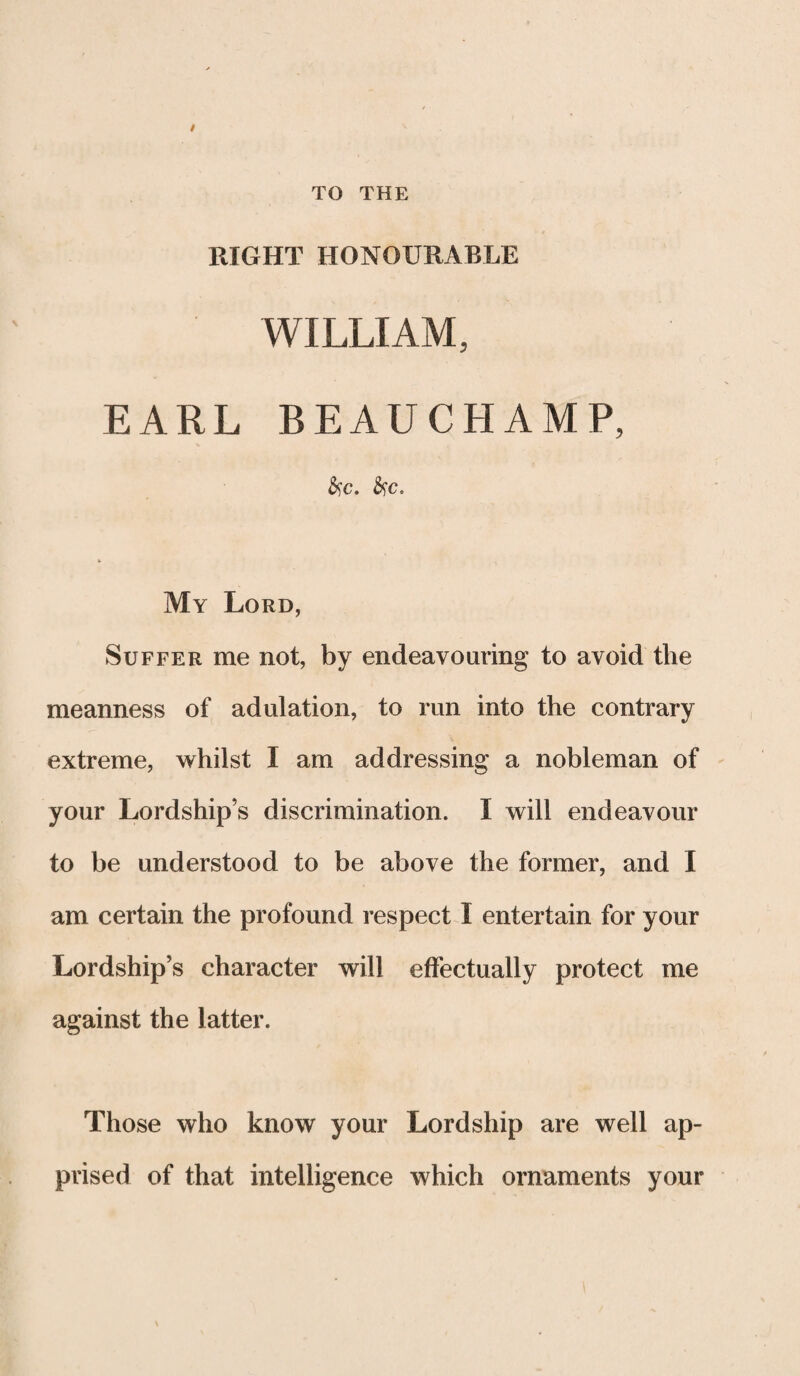 TO THE RIGHT HONOURABLE WILLIAM, EARL BEAUCHAMP, &c. fyc. My Lord, Suffer me not, by endeavouring to avoid the meanness of adulation, to run into the contrary extreme, whilst I am addressing a nobleman of your Lordship’s discrimination. I will endeavour to be understood to be above the former, and I am certain the profound respect I entertain for your Lordship’s character will effectually protect me against the latter. Those who know your Lordship are well ap¬ prised of that intelligence which ornaments your