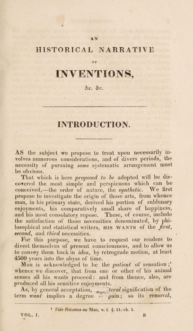 a AN HISTORICAL NARRATIVE OF INVENTIONS, 5i'c. $?c. INTRODUCTION. AS the subject we propose to treat upon necessarily in¬ volves numerous considerations, and of divers periods, the necessity of pursuing some systematic arrangement must be obvious. That which is here proposed to he adopted will be dis¬ covered the most simple and perspicuous which can be conceived,—the order of nature, the synthetic. We first propose to investigate the origin of those arts, from whence man, in his primary state, derived his portion of sublunary enjoyments, his comparatively small share of happiness, and his most consolatory repose. These, of course, include the satisfaction of those necessities denominated, by phi¬ losophical and statistical writers, His WANTS of the first, second, and third necessities. For this purpose, we have to request our readers to divest themselves of present consciousness, and to allow us to convey them back in idea, by retrograde motion, at least 4500 years into the abyss of time. Man is acknowledged to be the patient of sensation ;* whence we discover, that from one or other of his animal senses all his wants proceed : and from thence, also, are produced all his sensitive enjoyments. As, by general acceptation, jni t teral signification of the term ward implies a degree -> pain; so its removal, VOL. i. 1 Vide Helvetius on Man, v. i. $, 11. ch. 1. B