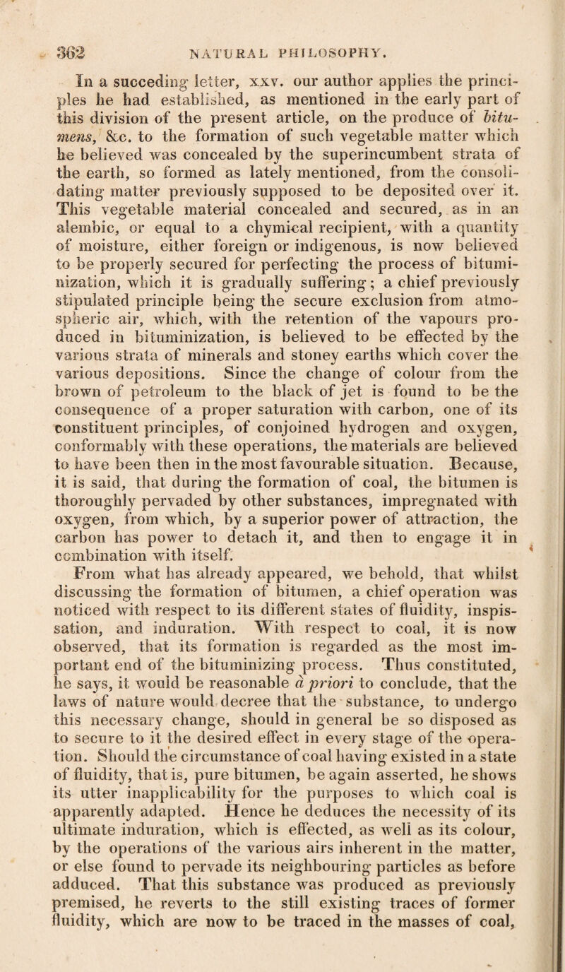 In a succeding letter, xxv. our author applies the princi¬ ples he had established, as mentioned in the early part of this division of the present article, on the produce of bitu¬ mens, &c. to the formation of such vegetable matter which he believed was concealed by the superincumbent strata of the earth, so formed as lately mentioned, from the consoli¬ dating matter previously supposed to be deposited over it. This vegetable material concealed and secured, as in an alembic, or equal to a chymical recipient, with a quantity of moisture, either foreign or indigenous, is now believed to be properly secured for perfecting the process of bitumi- nization, which it is gradually suffering; a chief previously stipulated principle being the secure exclusion from atmo¬ spheric air, which, with the retention of the vapours pro¬ duced in bituminization, is believed to be effected by the various strata of minerals and stoney earths which cover the various depositions. Since the change of colour from the brown of petroleum to the black of jet is found to be the consequence of a proper saturation with carbon, one of its constituent principles, of conjoined hydrogen and oxygen, conformably with these operations, the materials are believed to have been then in the most favourable situation. Because, it is said, that during the formation of coal, the bitumen is thoroughly pervaded by other substances, impregnated with oxygen, from which, by a superior power of attraction, the carbon has power to detach it, and then to engage it in combination with itself. From what has already appeared, we behold, that whilst discussing the formation of bitumen, a chief operation was noticed with respect to its different states of fluidity, inspis- sation, and induration. With respect to coal, it is now observed, that its formation is regarded as the most im¬ portant end of the bituminizing process. Thus constituted, he says, it would be reasonable a priori to conclude, that the laws of nature would decree that the substance, to undergo this necessary change, should in general be so disposed as to secure to it the desired effect in every stage of the opera¬ tion. Should the circumstance of coal having existed in a state of fluidity, that is, pure bitumen, be again asserted, he shows its utter inapplicability for the purposes to which coal is apparently adapted. Hence he deduces the necessity of its ultimate induration, which is effected, as well as its colour, by the operations of the various airs inherent in the matter, or else found to pervade its neighbouring particles as before adduced. That this substance was produced as previously premised, he reverts to the still existing traces of former fluidity, which are now to be traced in the masses of coal.