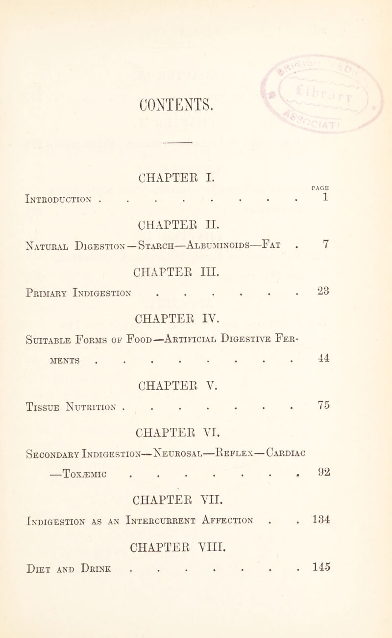 CONTENTS. CHAPTER I. PAGE Intkoduction ........ 1 CHAPTEE II. Natural Digestion — Starch—Albuminoids—Fat . 7 CHAPTEE III. Primary Indigestion ...... 23 CHAPTEE IV. Suitable Forms of Food—Artificial Digestive Fer¬ ments ........ 44 CHAPTEE V. Tissue Nutrition . . . . . . . 75 CPIAPTEE VI. Secondary Indigestion—Neurosal—Eeflex—Cardiac —Toxemic ....... 92 CHAPTEE VII. Indigestion as an Intercurrent Affection . .134 CHAPTEE VIII. Diet and Drink 145