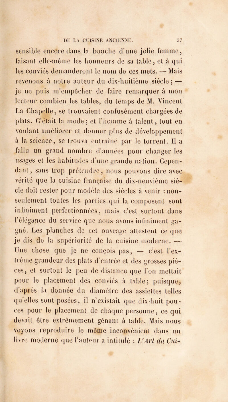 sensible encore dans la bouche d’une jolie femme, faisant elle-même les honneurs de sa table, et à qui les conviés demanderont le nom de ces mets. — Mais revenons à notre auteur du dix-huitième siècle; — je ne puis m’empêcher de faire remarquer à mon lecteur combien les tables, du temps de M. Vincent La Chapelle, se trouvaient confusément chargées de plats. C’était la mode; et l’homme à talent, tout en voulant améliorer et donner plus de développement a la science, se trouva entraîné par le torrent. Il a fallu un grand nombre d’années pour changer les usages et les habitudes d’une grande nation. Cepen- dant, sans trop prétendre, nous pouvons dire avec vérité que la cuisine française du dix-neuvième siè- cle doit rester pour modèle des siècles à venir : non- seulement toutes les parties qui la composent sont infiniment perfectionnées, mais c’est surtout dans l’élégance du service que nous avons infiniment ga- gné. Les planches de cet ouvrage attestent ce que je dis de la supériorité de la cuisine moderne. — Une chose que je ne conçois pas, — c’est l’ex- trême grandeur des plats d’entrée et des grosses piè- ces, et surtout le peu de distance que l’on mettait pour le placement des conviés à table; puisque, d’après la donnée du diamètre des assiettes telles qu’elles sont posées, il n’existait que dix-huit pou- ces pour le placement de chaque personne, ce qui devait être extrêmement gênant à table. Mais nous voyons reproduire le même inconvénient dans un livre moderne que fauteur a intitulé : U Art du Cui-