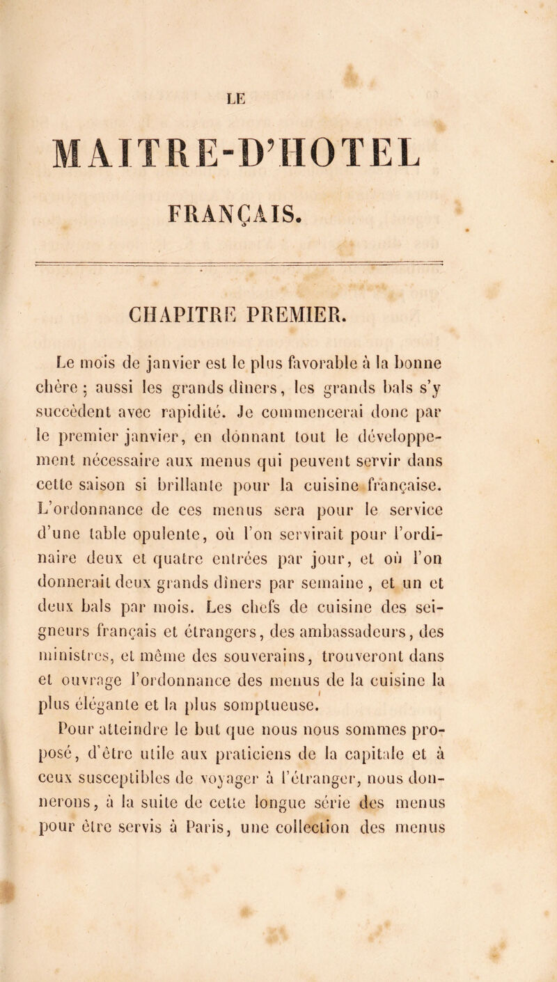 LE MAITRE-D’HOTEL FRANÇAIS. CHAPITRE PREMIER. Le mois de janvier est le plus favorable à la bonne chère; aussi les grands dîners, les grands bals s’y succèdent avec rapidité. Je commencerai donc par le premier janvier, en donnant tout le développe- ment nécessaire aux menus qui peuvent servir dans cette saison si brillante pour la cuisine française. L’ordonnance de ces menus sera pour le service d’une table opulente, où l’on servirait pour l’ordi- naire deux et quatre entrées par jour, et où l’on donnerait deux grands dîners par semaine , et un et deux bals par mois. Les chefs de cuisine des sei- gneurs français et étrangers, des ambassadeurs, des ministres, et même des souverains, trouveront dans et ouvrage l’ordonnance des menus de la cuisine la plus élégante et la plus somptueuse. Pour atteindre le but que nous nous sommes pro- posé, d’être utile aux praticiens de la capitale et à ceux susceptibles de voyager à l’étranger, nous don- nerons, à la suite de cette longue série des menus pour être servis à Paris, une collection des menus