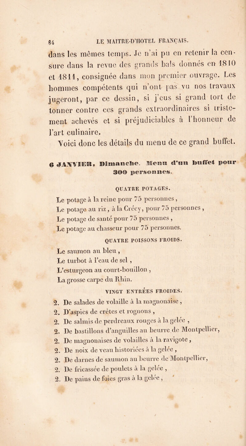 clans les mômes temps. Je n’ai pu en retenir la cen- sure dans la revue des grands bals donnés en 1810 et 4811, consignée dans mon premier ouvrage. Les hommes compétents qui n’ont pas vu nos travaux jugeront, par ce dessin, si j eus si grand tort de tonner contre ces grands extraordinaires si triste- ment achevés et si préjudiciables a 1 honneur cîe l’art culinaire. Voici donc les détails du menu de ce grand buffet. $ JANVIER» DImanclie. Menu cran buffet peur SOU personne». QUATRE POTAGES. Le potage à la reine pour 75 personnes , Le potage au riz, à la Crécy, pour 75 personnes , Le potage de santé pour 75 personnes , Le potage au chasseur pour 75 personnes. QUATRE POISSONS FROIDS. Le saumon au bleu , Le turbot à l’eau de sel , L’esturgeon au court-bouillon , La grosse carpe du Rhin. VINGT ENTRÉES FROIDES. 2. De salades de volaille à la magnonaise , 2. D’aspics de crêtes et rognons , 2. De salmis de perdreaux rouges à la gelée , 2. De bastillons d’anguilles au beurre de Montpellier, 2. De magnonaises de volailles à la ravigote , 2. De noix de veau historiées à la gelée , 2. De darnes de saumon au beurre de Montpellier, 2. De fricassée de poulets a la gelée , 2. De pains de foies gras à la gelee , ê