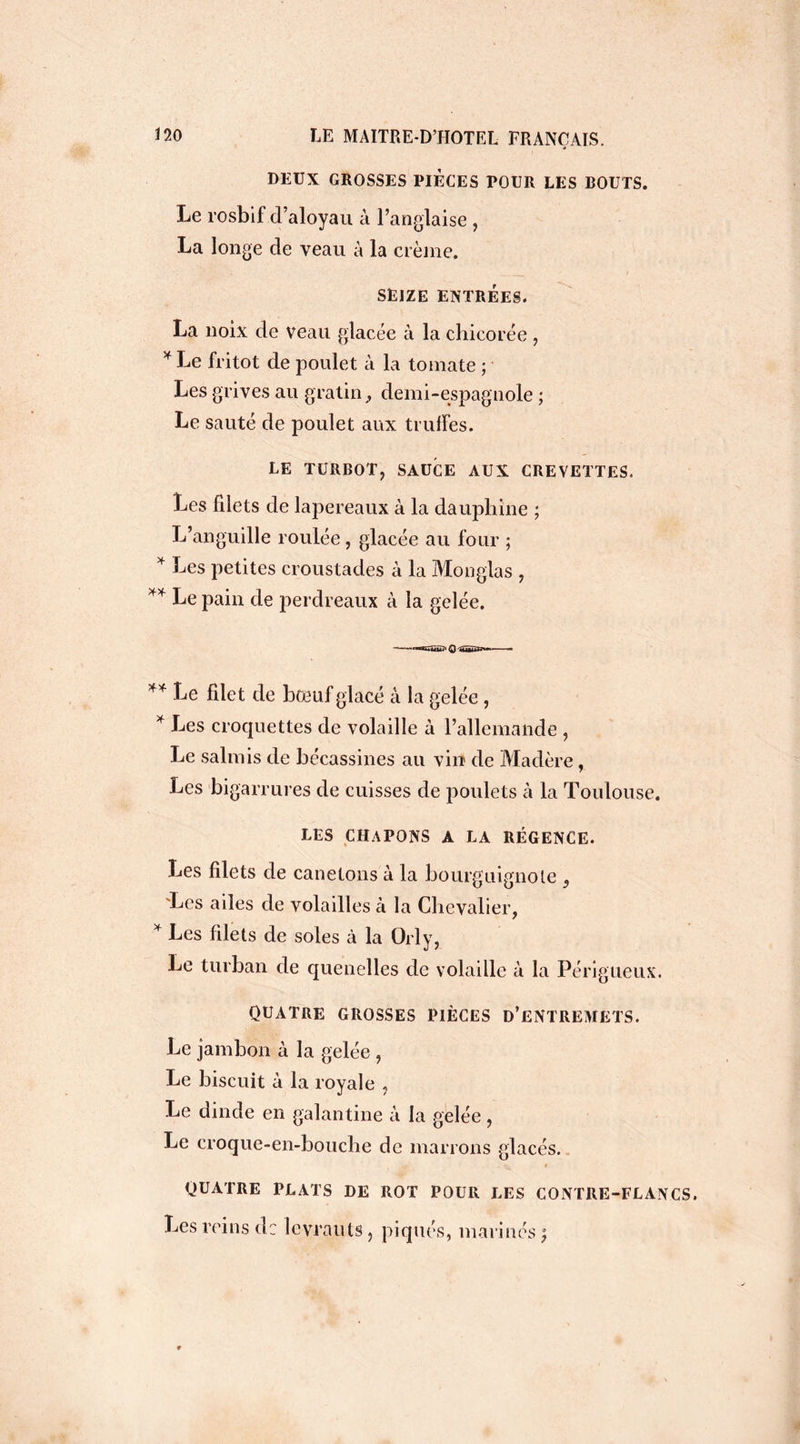 DEUX GROSSES PIECES POUR LES BOUTS. Le rosbif d’aloyau à l’anglaise , La longe de veau à la crème. SEIZE ENTRÉES. La noix de veau glacée à la chicorée , * Le fritot de poulet à la tomate ; Les grives au gratin, demi-espagnole ; Le sauté de poulet aux truffes. LE TURBOT, SAUCE AUX CREVETTES. Les filets de lapereaux à la dauphine ; L’anguille roulée , glacée au four ; * Les petites croustades à la Monglas , ** Le pain de perdreaux à la gelée. -—-«ngtiu? O 'SËüïïSs**-— — ** Le filet de boeuf glacé à la gelée , * Les croquettes de volaille à l’allemande , Le salmis de bécassines au vin de Madère, Les bigarrures de cuisses de poulets à la Toulouse. LES CHAPONS A LA RÉGENCE. Les filets de canetons à la bourguignote s 'Les ailes de volailles à la Chevalier, * Les filets de soles à la Orly, Le turban de quenelles de volaille à la Périgueux. QUATRE GROSSES PIÈCES D’ENTREMETS. Le jambon à la gelée , Le biscuit à la royale , Le dinde en galantine à la gelée, Le croque-en-bouche de marrons glacés. QUATRE PLATS DE ROT POUR LES CONTRE-FLANCS. Les reins de levrauts , piqués, marines °7