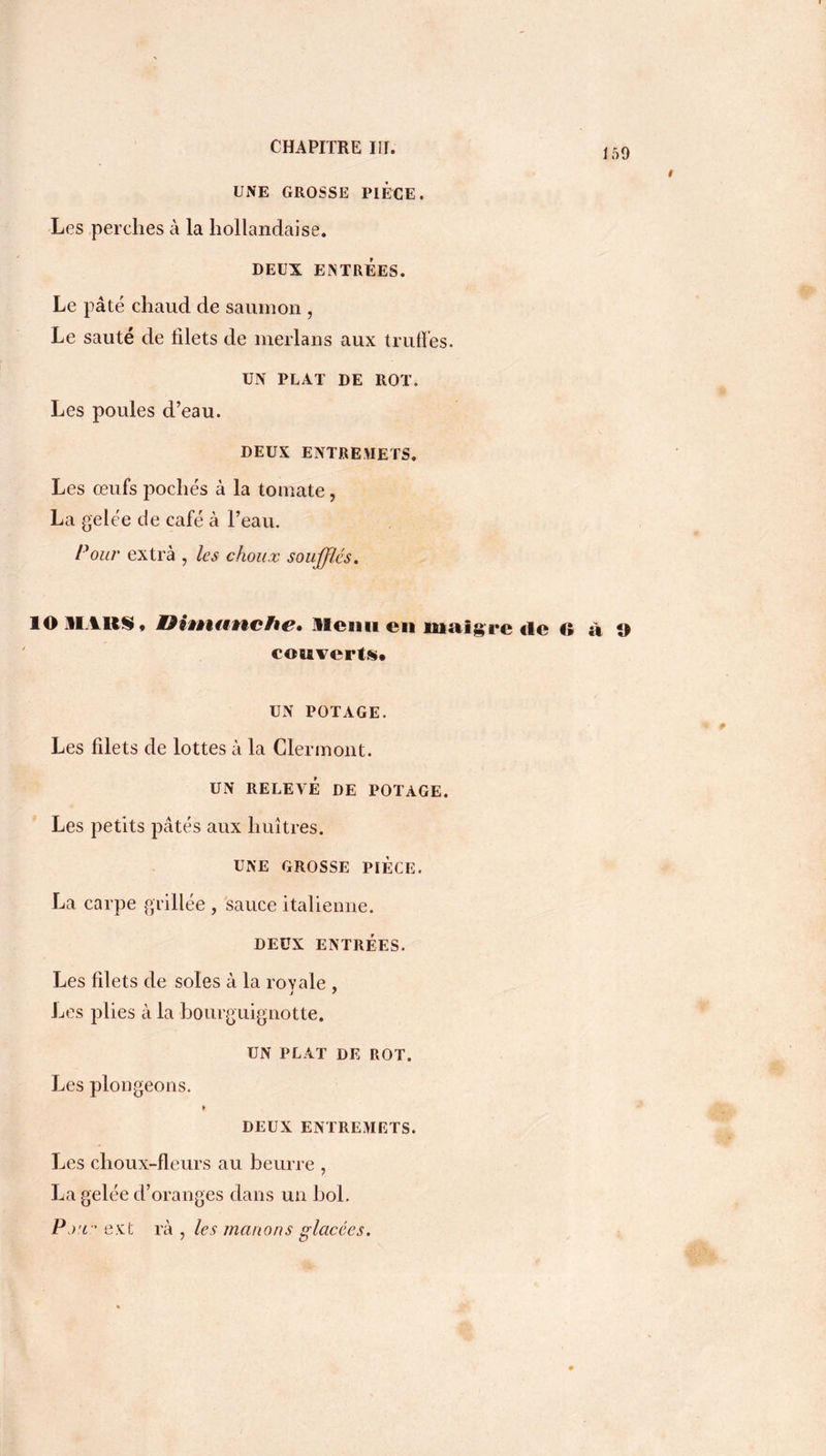 159 UNE GROSSE PIECE. Les perches à la hollandaise. DEUX ENTRÉES. Le pâté chaud de saumon , Le sauté de filets de merlans aux truffes. UN PLAT DE ROT. Les poules d’eau. DEUX ENTREMETS. Les œufs pochés à la tomate, La gelée de café à l’eau. Pour extrà , les choux soufflés. 10 11.111$, OitnnncFie* Menu en maigre de O a O couverts, UN POTAGE. Les filets de lottes à la Clermont. UN RELEVÉ DE POTAGE. Les petits pâtés aux huîtres. UNE GROSSE PIECE. La carpe grillée , sauce italienne. DEUX ENTRÉES. Les filets de soles à la royale , i ' Les plies à la bourguignotte. UN PLAT DE ROT. Les plongeons. DEUX ENTREMETS. Les choux-fleurs au beurre , La gelée d’oranges dans un bol. Pjw' ext rà , les marions glacées.