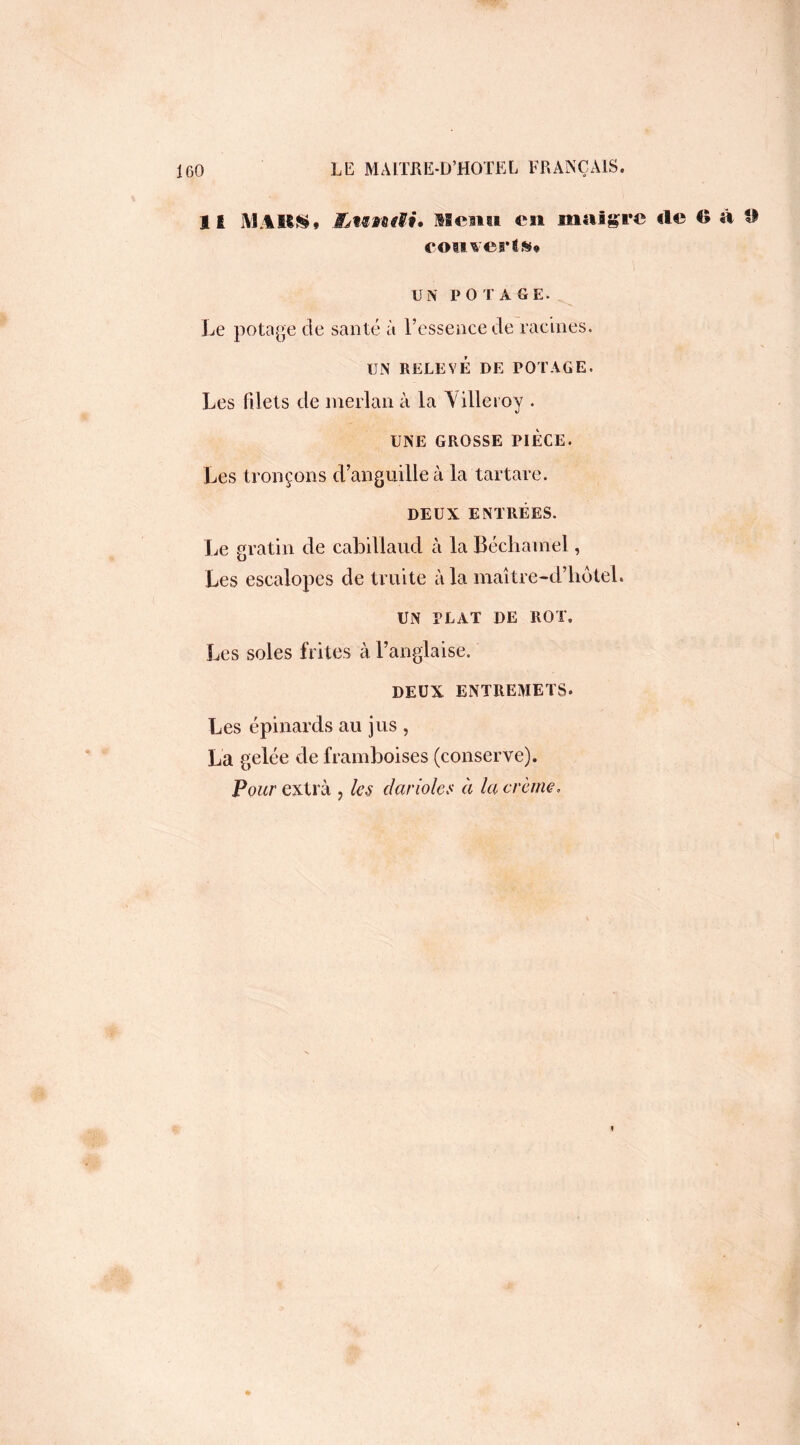 Il M.4BÜ* Jfjwndi, Mena en maigre rte 6 à 9 couverts* UN POTAGE. Le potage de santé à l’essence de racines. UN RELEVÉ DE POTAGE. Les filets de merlan à la Yilletoy . UNE GROSSE PIECE. Les tronçons d’anguille à la tartare. DEUX ENTRÉES. Le gratin de cabillaud à la Béchamel, Les escalopes de truite à la maître-d’liôtel. UN PLAT DE ROT. Les soles frites à l’anglaise. DEUX ENTREMETS. Les épinards au jus , La gelée de framboises (conserve). Pour extra ? les darioles à la crème.