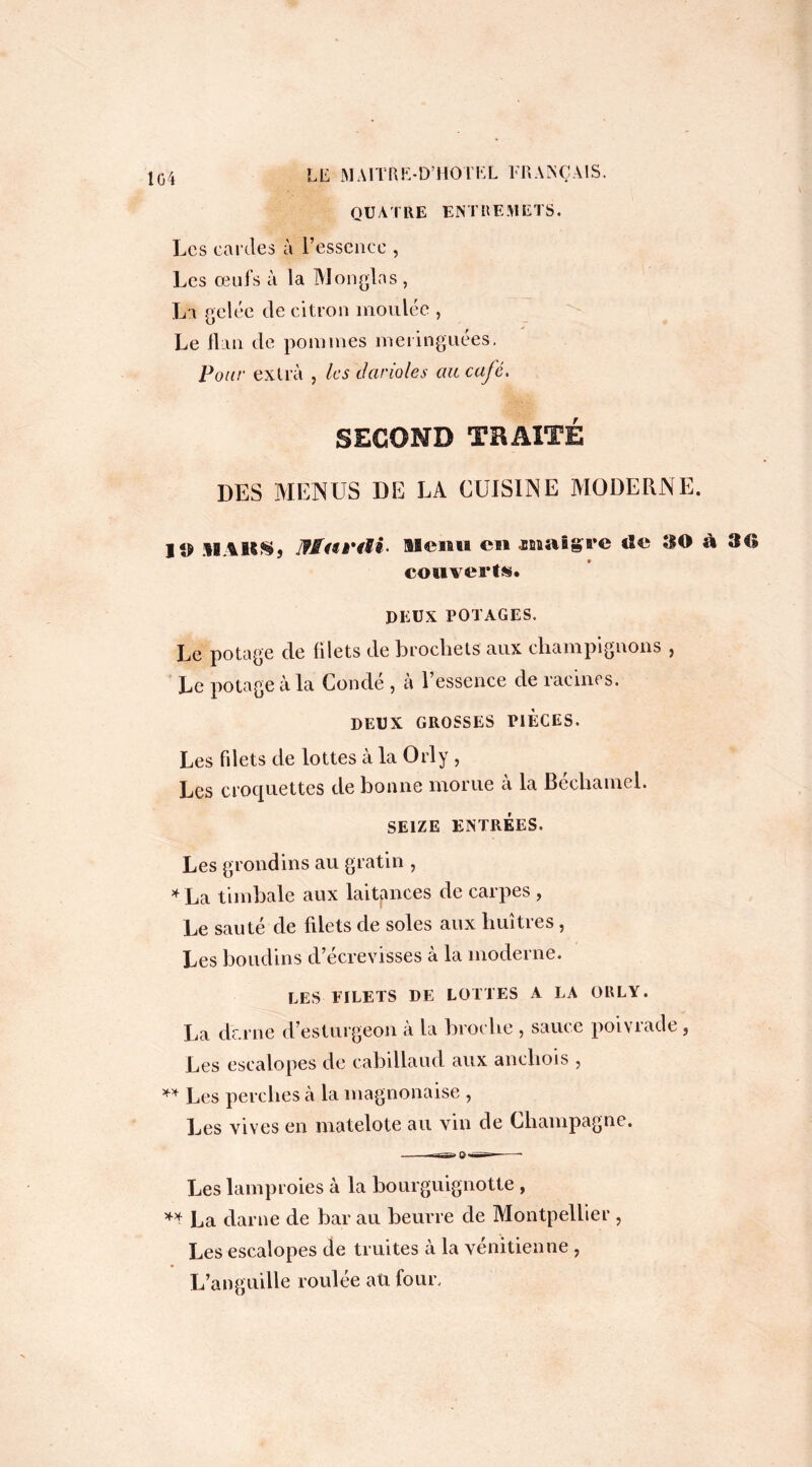 1G4 QUATRE ENTREMETS. Les cardes à l’essence , Les oeufs à la Monglas , La gelée de citron moulée , Le flan de pommes meringuées. Pour extra , les darioles au café. SECOND TRAITÉ DES MENUS DE LA CUISINE MODERNE. I MAK&j Menti en .mîiig're tïe 30 à 30 couverts. DEUX POTAGES. Le potage de filets de brochets aux champignons , Le potage à la Condé , à l’essence de racines. DEUX GROSSES PIECES. Les fdets de lottes à la Orly , Les croquettes de bonne morue à la Béchamel. SEIZE ENTRÉES. Les grondins au gratin , *La timbale aux laitpnces de carpes , Le sauté de fdets de soles aux huîtres, Les boudins d’écrevisses à la moderne. LES FILETS DE LOTTES A LA ORLY. La dr.rne d’esturgeon à la broche , sauce poivrade, Les escalopes de cabillaud aux anchois , ** Les perches à la magnonaise , Les vives en matelote au vin de Champagne. Les lamproies à la bourguignotte , ** La darne de bar au beurre de Montpellier , Les escalopes de truites à la vénitienne , L’anguille roulée aü four.