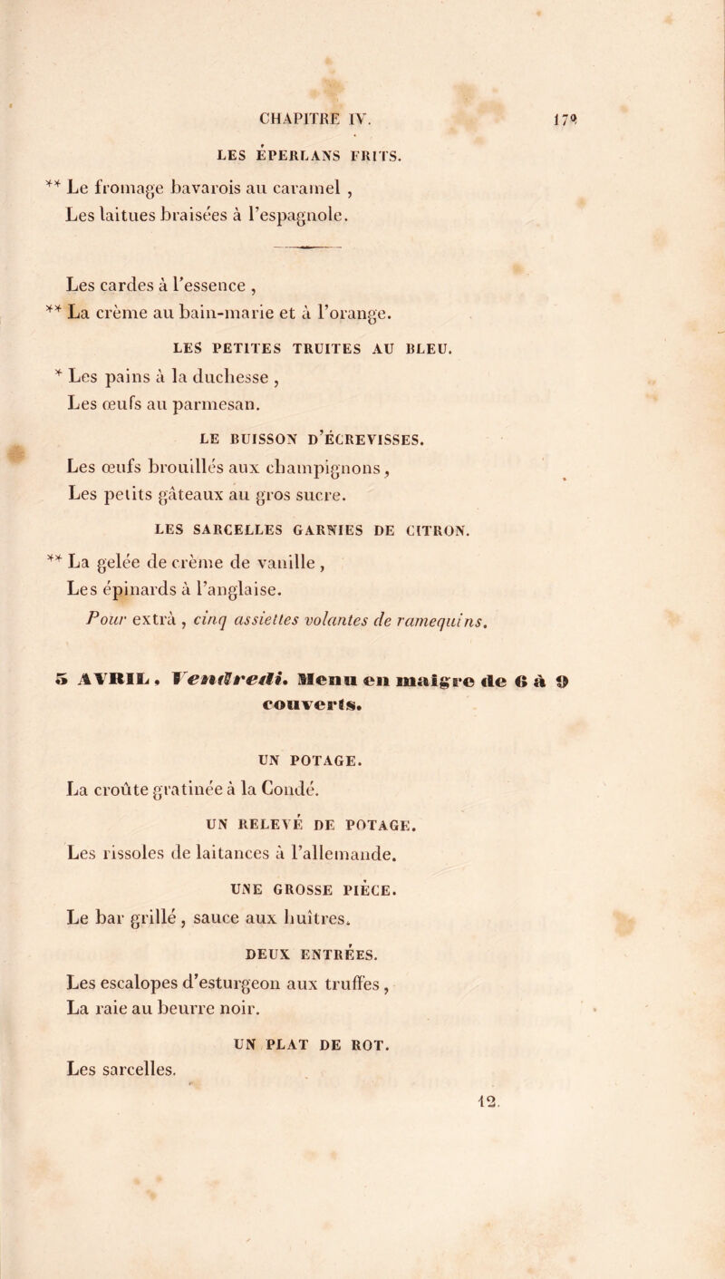 LES ÉPERLANS FRITS. ** Le fromage bavarois au caramel , Les laitues braisées à l’espagnole. Les cardes à l’essence , ** La crème au bain-marie et à l’orange. LES PETITES TRUITES AU BLEU. * Les pains à la duchesse , Les œufs au parmesan. LE BUISSON D’ÉCREVISSES. Les œufs brouillés aux champignons, Les petits gâteaux au gros sucre. LES SARCELLES GARNIES DE CITRON. ** La gelée de crème de vanille , Les épinards à l’anglaise. Pour extra , cinq assiettes volantes de ramequins. 5 AVRIL * YentHreiii* Menu en maigre «le 6à O eouverîs. UN POTAGE. La croûte gratinée à la Coudé. UN RELEVÉ DE POTAGE. Les rissoles de laitances à l’allemande. UiNE GROSSE PIÈCE. Le bar grillé, sauce aux huîtres. DEUX ENTRÉES. Les escalopes d’esturgeon aux truffes, La raie au beurre noir. UN PLAT DE ROT. Les sarcelles. 12.