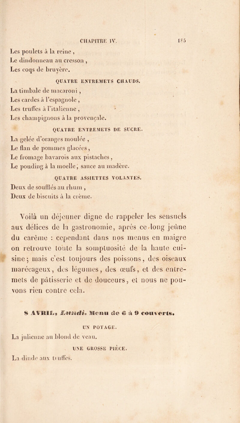 Les poulets à la reine , Le dindonneau au cresson , Les coqs de bruyère. QUATRE ENTREMETS CHAUDS. La timbale de macaroni, Les cardes à l’espagnole , Les truffes à l’italienne , Les champignons à la provençale. QUATRE ENTREMETS DE SUCRE. La gelée d’oranges moulée , Le flan de pommes glacées , Le fromage bavarois aux pistaches , Le pouding à la moelle, sauce au madère. QUATRE ASSIETTES VOLANTES. Deux de soufflés au rhum , Deux d e biscuits à la crème. Voilà un déjeuner digne de rappeler les sensuels aux délices de la gastronomie, après cedong jeûne du carême : cependant dans nos menus en maigre on retrouve toute la somptuosité de la haute cui- sine; mais cest toujours des poissons, des oiseaux marécageux, des légumes, des œufs, et des entre- mets de pâtisserie et de douceurs, et nous ne pou- vons rien contre cela. S A V II I Si ? ÆiUnttia Menu aîc Cl à O couverts* UN POTAGE. La julienne au blond de veau. UNE GROSSE PIECE. La dinde aux ti ufles.