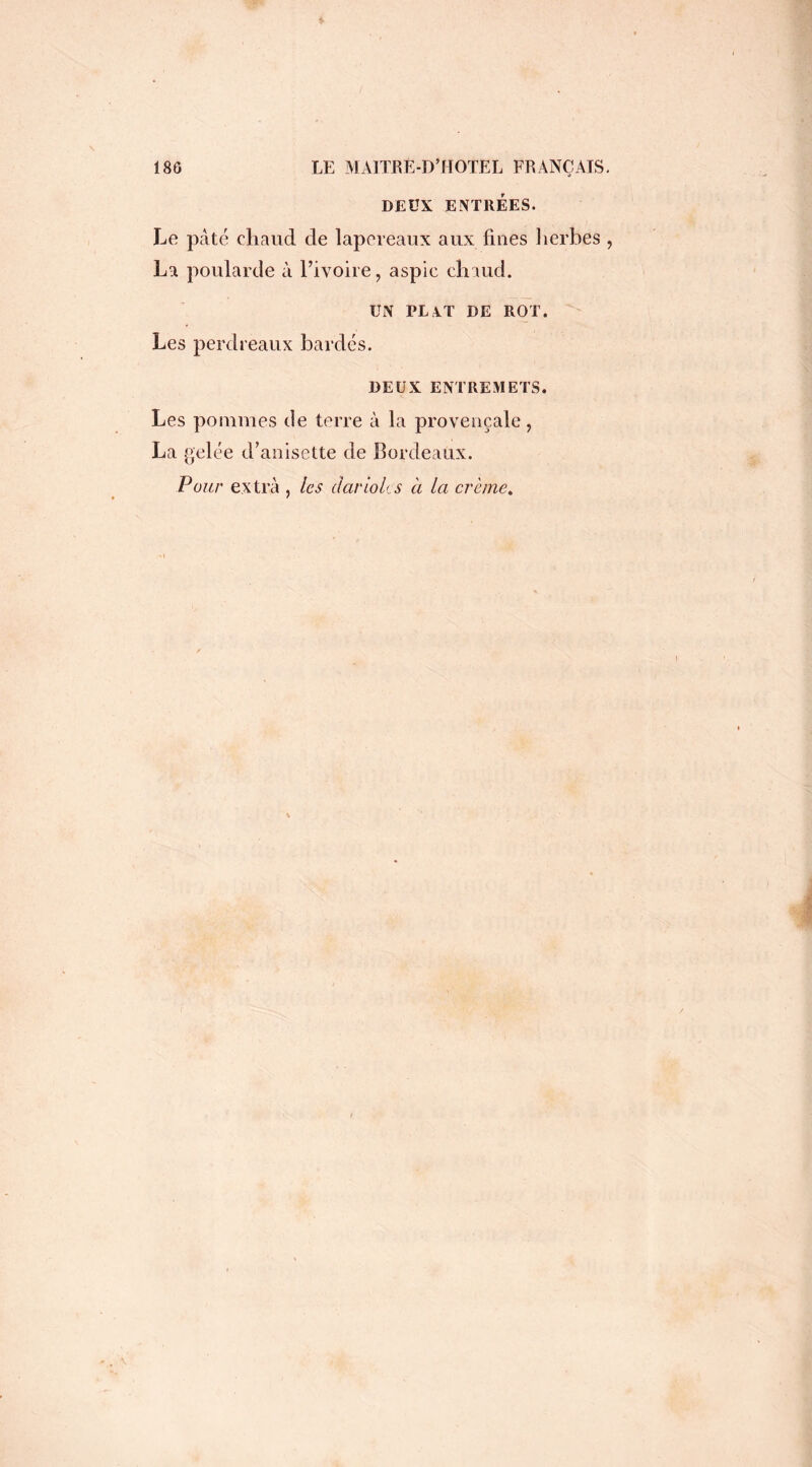 DEUX ENTRÉES. Le pâté chaud de lapereaux aux fines herbes , La poularde à l’ivoire, aspic chaud. UN PL V I DE ROT. Les perdreaux bardés. DEUX ENTREMETS. Les pommes de terre à la provençale, La gelée d’anisette de bordeaux. Pour extra , les dariolcs à la crème.