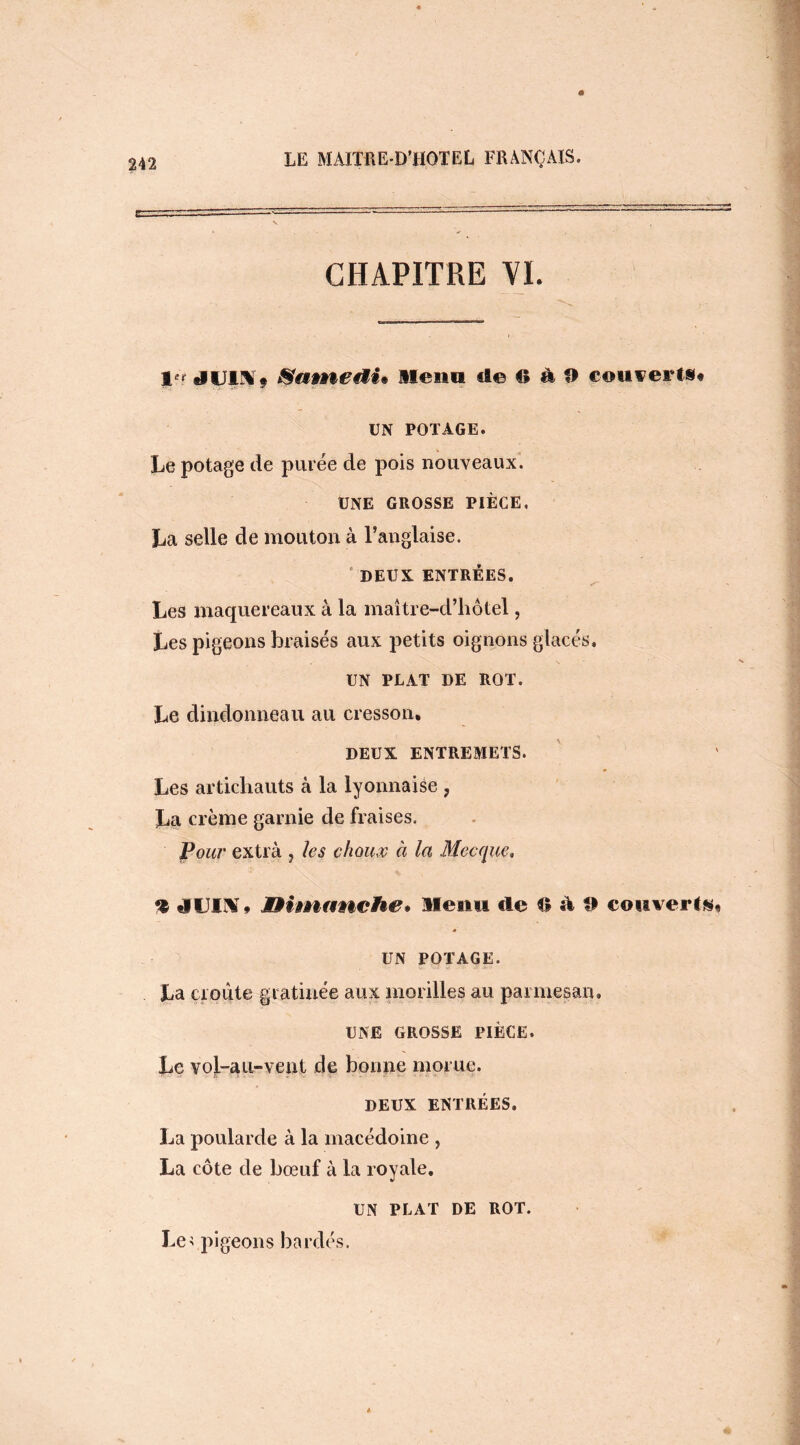 CHAPITRE VI. jp> tlUI^ ÿ Samedi* Mena ci© O à O couverts# UN POTAGE. Le potage de purée de pois nouveaux. UNE GROSSE PIÈCE, La selle de mouton à l’anglaise. DEUX ENTRÉES. Les maquereaux à la maître-d’hôtel, Les pigeons braisés aux petits oignons glacés. UN PLAT DE ROT. Le dindonneau au cresson. DEUX ENTREMETS. Les artichauts à la lyonnaise ? La crème garnie de fraises. Pour extra , hs choux à la Mecque, % tVUIX* Dimanche* Menu tle 6 à 9 couverts, UN POTAGE. La croûte gratinée aux morilles au parmesan, UNE GROSSE PIÈCE. Le vol-au-vent de bonne morue. DEUX ENTRÉES. La poularde à la macédoine , La côte de bœuf à la royale. UN PLAT DE ROT. Le; pigeons bardés.