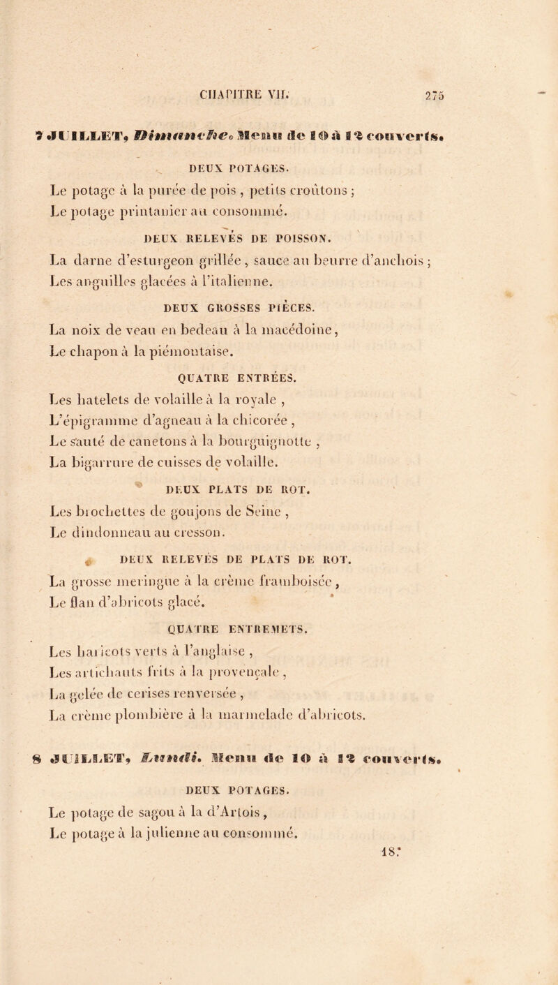 7JU1LLËT) Menu île I© ù 1% rouverts* DEUX POTAGES. Le potage à la purée de pois, petits croûtons ; Le polage printanier au consommé. DEUX RELEVÉS DE POISSON. La darne d’esturgeon grillée , sauce au beurre d’aneliois ; Les anguilles glacées à l’italienne. DEUX GROSSES PIECES. La noix de veau en bedeau à la macédoine, Le chapon à la piémontaise. QUATRE ENTRÉES. Les liatelets de volaille à la royale , L’épigramme d’agneau à la chicorée , Le sauté de canetons à la bourguignotle , La bigarrure de cuisses de volaille. DEUX PLATS DE ROT. Les brochettes de goujons de Seine , Le dindonneau au cresson. DEUX RELEVÉS DE PLATS DE ROT. La grosse meringue à la crème framhoisée, Le flan d’abricots glacé. QUATRE ENTREMETS. Les haricots verts à l’anglaise , Les artichauts bits à la provençale, La gelée de cerises renversée , La crème plombière à la marmelade d’abricots. H JUJIjIjET» j&tffttff». Menu rte ai %% rouverts* DEUX POTAGES. Le jrotage de sagou à la d’Artois , Le potage à la julienne au consommé. 187