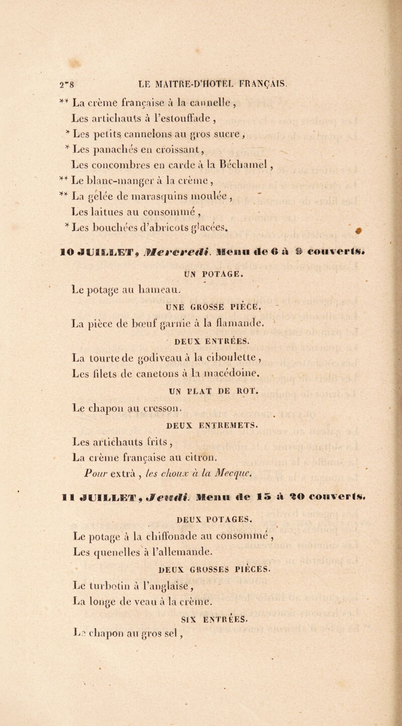 ** La crème française à la cannelle , Les artichauts à l’estouffade , * Les petits, cannelons au gros sucre, * Les panachés en croissant, Les concombres en carde à la Béchamel , ** Le blanc-manger à la crème , ** La gelée de marasquins moulée , Les laitues au consommé , * Les bouchées d’abricots glacées. # MO •IIJIiïBÆT* Mei'ereai. Menu de G à & eouvei ^» UN POTAGE. Le potage au hameau. UNE GROSSE PIECE. La pièce de bœuf garnie à la flamande. DEUX ENTRÉES. La tourte de godiveau à la ciboulette, Les fdets de canetons à la macédoine. UN PLAT DE ROT. Le chapon au cresson. DEUX ENTREMETS. Les artichauts frits , La crème française au citron. Pour extra , les choux à la Mecque. Il •lUIIiîÆT9jretc«7#. Ile ma ale 15 fa ‘£0 eonveal*, DEUX POTAGES. i Le potage à la chiffonade au consommé , Les quenelles «à l’allemande. DEUX GROSSES PIECES. Le turbotin à l’anglaise, La longe de veau à la crème. SIX ENTRÉES. La chapon au gros se!,