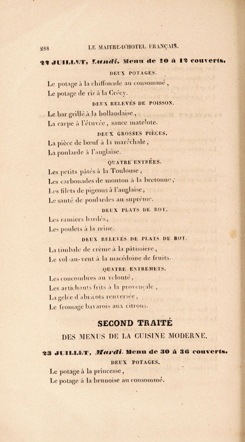 elUISIJi^Tç F.undù Menti «le 1© à l*t couverte# DEUX POTAGES. Le potage à la cliiffonade au consommé , Le potage de riz à la Crécy. DEUX RELEVÉS DE POISSON. Le bar grillé à la hollandaise , La carpe à le tarée , sauce matelote. DEUX GROSSES PIÈCES. La pièce de bœuf à la maréchale , La poularde à l’anglaise. QUATRE ENTRÉES. Les petits pâtés à la Toulouse , Les carbonadesde mouton à la bretonne, Les Hlets de pigeons à l’anglaise, Le sauté de poulardes au suprême. DEUX PLATS DE ROT. Les ramiers bardes, Les poulets à la reine. DEUX RELEVÉS DE PLATS DE ROT. La timbale de crème à la pâtissière , Le vol au-vent à la macédoine de fruits. QUATRE ENTREMETS. Les concombres au velouté, Les artichauts b its à la provençale , La gelée d abricots renversée , Le fromage bavarois aux citrons. SECOND TRAITÉ DES MENUS DE LA CUISINE MODERNE. 93 JL1LLLT, Iffai'tti- Menti «le SH) à 8f» couverte* DEUX POTAGES. Le potage à la princesse , Le potage à la brunoise au consommé.