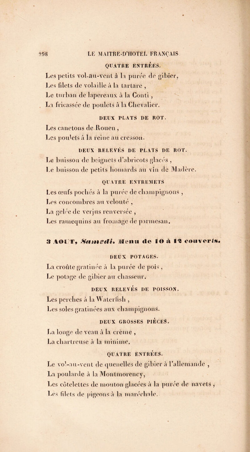 QUATRE ENTRÉES. Les petits vol-au-vent à la purée rie gibier, Les filets de volaille à la tartare , Le turban de lapereaux à la Conti , La fricassée de poulets à la Chevalier. DEUX PLATS DE ROT. Les canetons de Rouen , Les poulets à la reine au cresson. DEUX RELEVÉS DE PLATS DE ROT. Le buisson de beignets d’abricots glacés , Le buisson de petits homards au vin de Madère. QUATRE ENTREMETS Les œufs pochés à la purée de champignons , Les concombres au velouté , La gelée de verjus renversée , Les ramequins au fromage de parmesan. .*1 AOUT» Samstïh Menu rte 80 rt i*« converti. \ DEUX POTAGES. La croûte gratinée à la purée de pois, Le potage de gibier au chasseur. DEUX RELEVÉS DE POISSON. Les perches à la Waterfish , Les soles gratinées aux champignons. DEUX GROSSES PIECES. La longe de veau à la crème , La chartreuse à la minime. QUATRE ENTRÉES. Le vol-au-vent de quenelles de gibier à l’allemande , La poularde à la Montmorency, Les côtelettes de mouton glacées à la purée de navets , Les filets de pigeons à la maréchale.