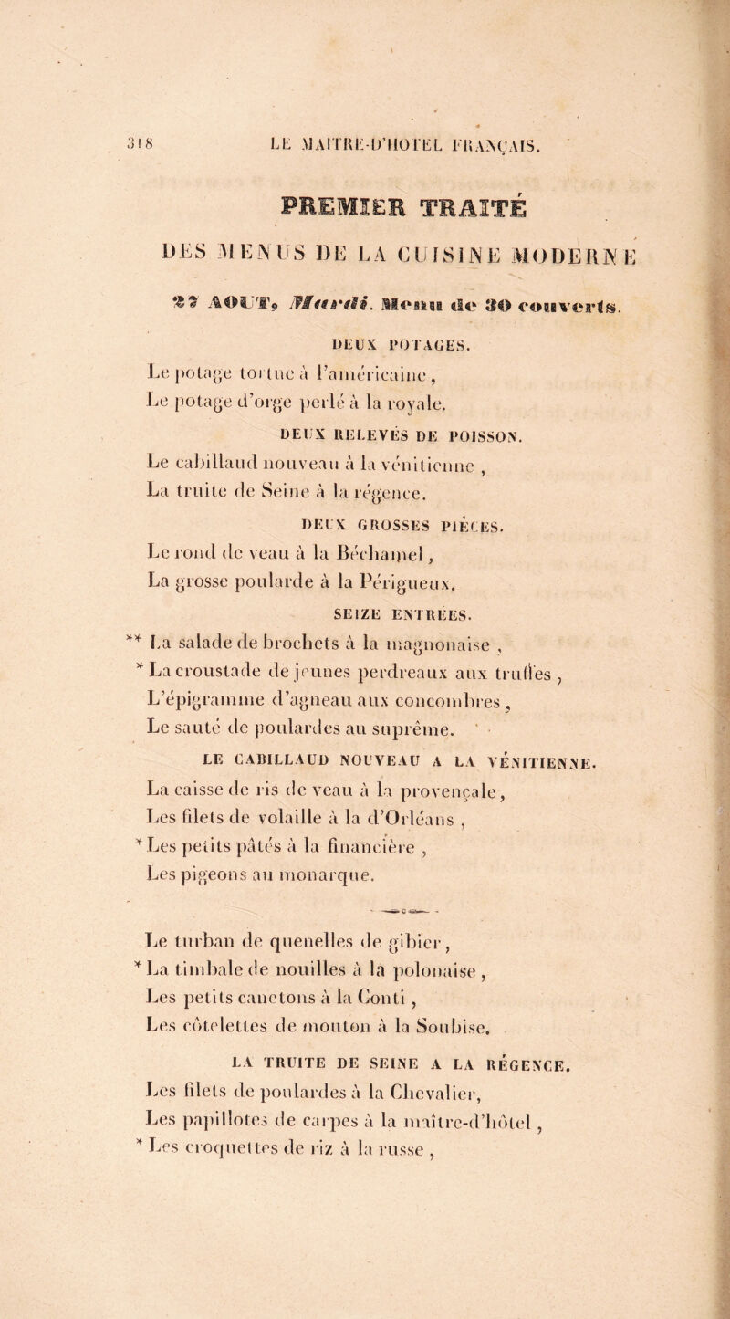 PREMIER TRAITÉ DES MENUS DE LA CUISINE MODERNE ** * AOUT* Menu aie 30 coiaveris. DEUX POTAGES. Le potage tortue à l’américaine , Le potage d’orge perlé à la royale. DEUX RELEVÉS DE POISSON. Le cabillaud nouveau à la vénitienne , La truite de Seine à la régence. DEUX GROSSES PIÈCES. Le rond de veau à la Bécliàipel, La grosse poularde à la Périgueux. SEIZE ENTREES. ** La salade de brochets à la magnonaise , * La croustade de jeunes perdreaux aux truites, L’épigramme d’agneau aux concombres . Le sauté de poulardes au suprême. LE CABILLAUD NOUVEAU A LA VENITIENNE. La caisse de ris de veau à la provençale , Les filets de volaille à la d’Orléans , * Les petits pâtés à la financière , Les pigeons au monarque. Le turban de quenelles de gibier, * La timbale de nouilles à la polonaise , Les petits canetons à la Conti , Les côtelettes de mouton à la Soubise. LA TRUITE DE SEINE A LA REGENCE. Les filets de poulardes à la Chevalier, Les papillotes de carpes à la maîtrc-d’liôtel, * Des croquettes de riz à la russe ,