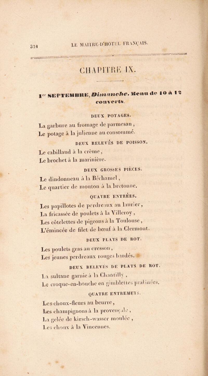 324 ciiapmu*; ix 1er SEPl’ElIBIMS, S#è&à&f8M&fà&» Meain «le 10 À S § convertis. DEUX POTAGES. La garbure au fromage de parmesan , Le potage à la julienne au consommé. DEUX RELEVÉS DE POISSON. Le cabillaud à la crème, Le brochet à la marinière. DEUX GROSSES PIÈCES. Le dindonneau à la Béchamel, Le quartier de mouton à la bretonne. QUATRE ENTRÉES. Les papillotes de perdreaux au laurier, La fricassée de poulets à la Villeroy , Les côtelettes de pigeons à la Toulouse , L’émincée de filet de bœuf à la Clermont. DEUX PLATS DE ROT. Les poulets gras au cresson , Les jeunes perdreaux rouges bardés. DEUX RELEVÉS DE PLATS DE ROT. La sultane garnie à la Chantilly , Le croque-en-bouche en gimblettes pvahnées. QUATRE ENTREMETS, Les choux-fleurs au beurre, Les champignons à la provençale , La gelée de kirsch-wasser moulée , Les choux à la Vincennes.