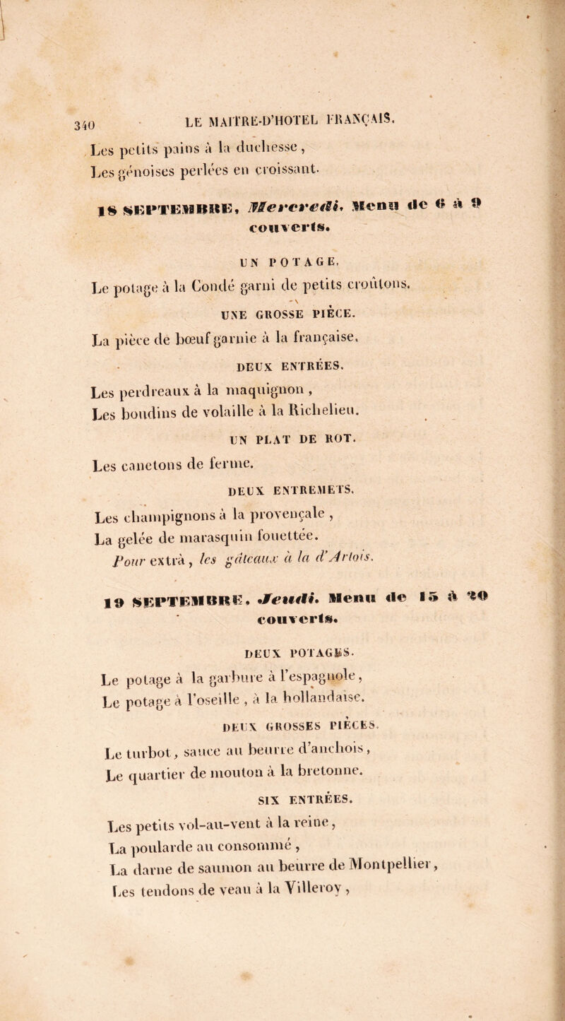 Les petits pains à la duchesse, Les génoises perlées en croissant. 18 SEPTEMBRE* lfMCÈ*CÊ*€fSi* Menu tic O » fl couverts* UN POTAGE, Le potage à la Conde garni de petits croûtons. ' \ UNE GROSSE PIECE. La pièce de bœuf garnie à la française, DEUX ENTRÉES. Les perdreaux à la maquignon , Les boudins de volaille à la Richelieu. UN PLAT DE ROT. Les canetons de ferme. DEUX ENTREMETS. Les champignons a la provençale , La gelée de marasquin fouettée. Pour extra, les gâteau# à la cVArtois, 19 SEPT EM BR K* Jfeu<9i* Menu tle i» îl ’f® couverts. DEUX POTAGES. Le potage à la garbure a 1 espagnole, Le potage à l’oseille , à la hollandaise. DEUX GROSSES PIECES, Le turbot, sauce au beurre d’anchois, Le quartier de mouton à la bretonne. SIX ENTRÉES. Les petits vol-au-vent à la reine, La poularde au consommé , La darne de saumon au beurre de Montpellier, Les tendons de veau à la Yilleroy,