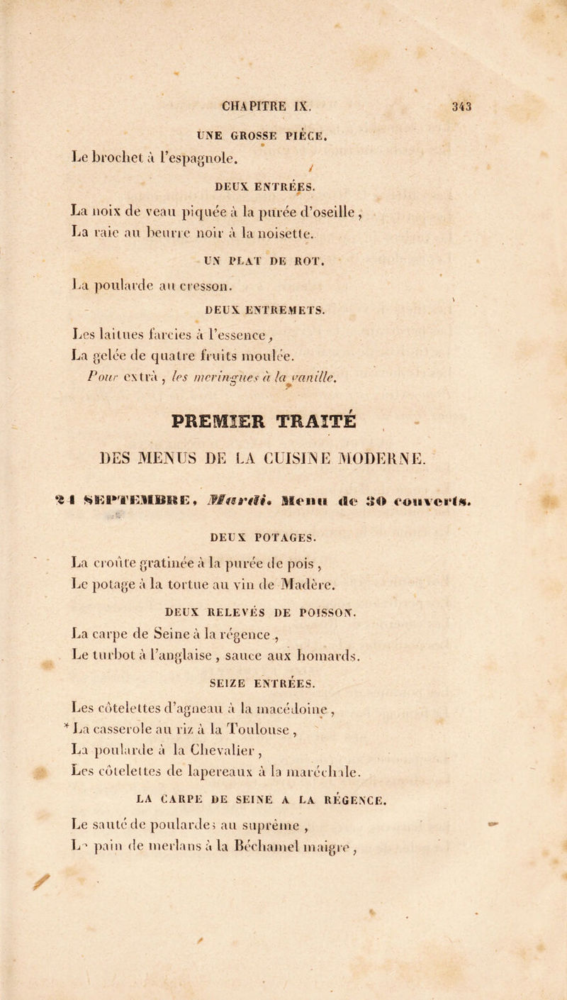 UNE GROSSE PIECE. Le brochet à l’espagnole. / DEUX ENTRÉES. é La noix de veau piquée à la purée d’oseille La raie au beurre noir à la noisette. UN PUAT DE ROT. La poularde au cresson. DEUX ENTREMETS. Les laitues farcies à l’essence, La gelée de quatre fruits moulée. Pour extra , les meringues à la maille. ' O m \ PREMIER TRAITÉ « DES MENUS DE LA CUISINE MODERNE. I SEPTEMIlItE» JMwa'iH» Menu de SO rouvert. DEUX POTAGES. La croûte gratinée à la purée de pois , Le potage à la tortue au vin de Madère. DEUX RELEVÉS DE POISSON. La carpe de Seine à la régence , Le turbot à l’anglaise , sauce aux homards. SEIZE ENTRÉES. Les côtelettes d’agneau à la macédoine , * La casserole au riz à la Toulouse , La poularde à la Chevalier, Les côtelettes de lapereaux à la maréchale. LA CARPE DE SEINE A LA REGENCE. Le sauté de poularde ü au suprême , L pain de merlans à la Béchamel maigre,