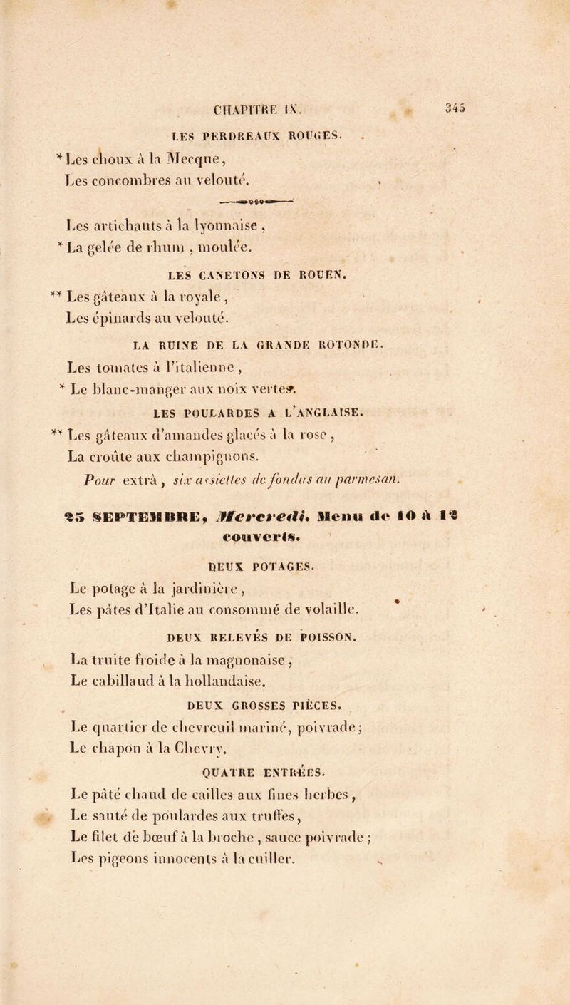 LES PERDREAUX ROUGES. * Les choux à la Mecque, Les concombres au velouté. Les artichauts à la lyonnaise , * La gelée de rhum , moulée. LES CANETONS DE ROUEN. ** Les gâteaux à la royale , Les épinards au velouté. LA RUINE DE LA GRANDE ROTONDE. Les tomates à l’italienne , * Le blanc-manger aux noix verte?. LES POULARDES A L’ANGLAISE. ** Les gâteaux d’amandes glacés à la rose , La croûte aux champignons. Pour extra, six assiettes de fondus nu parmesan. *1.» SES^TEMIIHEf IHc revalu Menu île lO a 18 couverts. DEUX POTAGES. Le potage à la jardinière, Les pâtes d’Italie au consommé de volaille. DEUX RELEVÉS DE POISSON. La truite froide à la magnonaise , Le cabillaud à la hollandaise. DEUX GROSSES PIÈCES. Le quartier de chevreuil mariné, poivrade; Le chapon â la Ghevrv. QUATRE ENTRÉES. Le pâté chaud de cailles aux fines herbes, Le sauté de poulardes aux truffes, Le filet dë bœu f â la broche , sauce poivrade ; Les pigeons innocents à la cuiller.