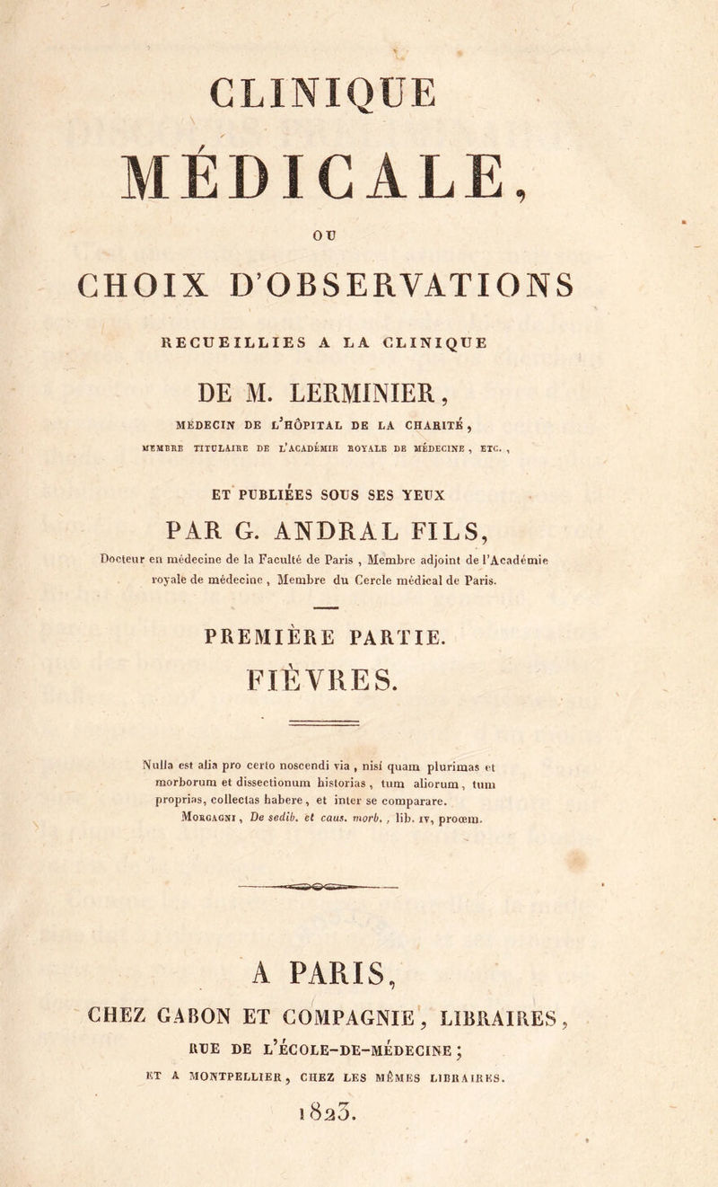 MÉDICALE, OU CHOIX D’OBSERVATIONS RECUEILLIES A LA CLINIQUE DE M. LERMINIER, MEDECIN DE l’hÔPITAL DE LA CHAHITE , MEMBRE TITULAIRE DE l’ACADEMIE ROYALE DE MÉDECINE , ETC. , ET PUBLIÉES SOUS SES YEUX PAR G. ANDRAL FILS, Docteur en médecine de la Faculté de Paris , Membre adjoint de l’Académie royale de médecine , Membre du Cercle médical de Paris. PREMIÈRE PARTIE. FIÈVRES. Nulla est alia pro certo noscendi via , nisi quam plurimas et morborum et dissectionum bistorias , tum aliorum, tum proprias, collectas habere , et inter se comparare. Morcagni , De sedib, et caus. morb,, lib. iv, proœm. A PARIS, CHEZ GABON ET COMPAGNIE', LIBRAIRES, urE DE e’écoee-de-médecine ; ET A MONTPELLIER, CHEZ LES MÊMES LIBRAIRES. î 8h3.